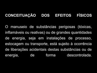 CONCEITUAÇÃO DOS EFEITOS FÍSICOS
O manuseio de substâncias perigosas (tóxicas,
inflamáveis ou reativas) ou de grandes quantidades
de energia, seja em instalações de processo,
estocagem ou transporte, está sujeito à ocorrência
de liberações acidentais destas substâncias ou de
energia, de forma descontrolada.
 