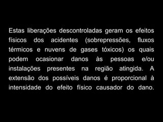 Estas liberações descontroladas geram os efeitos
físicos dos acidentes (sobrepressões, fluxos
térmicos e nuvens de gases tóxicos) os quais
podem ocasionar danos às pessoas e/ou
instalações presentes na região atingida. A
extensão dos possíveis danos é proporcional à
intensidade do efeito físico causador do dano.
 