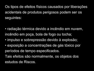 Os tipos de efeitos físicos causados por liberações
acidentais de produtos perigosos podem ser os
seguintes:
• radiação térmica devido a incêndio em nuvem,
incêndio em poça, bola de fogo ou tocha;
• impulso e sobrepressão devido à explosão;
• exposição a concentrações de gás tóxico por
períodos de tempo especificados.
Tais efeitos são normalmente, os objetos dos
estudos de Riscos.
 