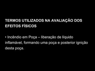 TERMOS UTILIZADOS NA AVALIAÇÃO DOS
EFEITOS FÍSICOS
• Incêndio em Poça – liberação de líquido
inflamável, formando uma poça e posterior ignição
desta poça.
 