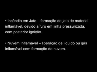 • Incêndio em Jato – formação de jato de material
inflamável, devido a furo em linha pressurizada,
com posterior ignição.
• Nuvem Inflamável – liberação de líquido ou gás
inflamável com formação de nuvem.
 