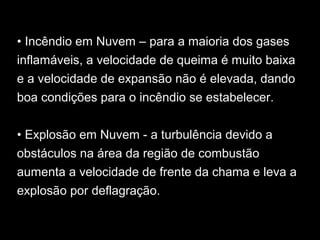 • Incêndio em Nuvem – para a maioria dos gases
inflamáveis, a velocidade de queima é muito baixa
e a velocidade de expansão não é elevada, dando
boa condições para o incêndio se estabelecer.
• Explosão em Nuvem - a turbulência devido a
obstáculos na área da região de combustão
aumenta a velocidade de frente da chama e leva a
explosão por deflagração.
 