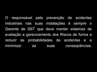 O responsável pela prevenção de acidentes
industriais nas suas instalações é sempre o
Gerente de SST que deve manter sistemas de
avaliação e gerenciamento dos Riscos de forma a
reduzir as probabilidades de acidentes e a
minimizar as suas conseqüências.
 