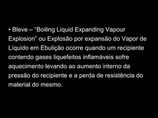 • Bleve – “Boiling Liquid Expanding Vapour
Explosion” ou Explosão por expansão do Vapor de
Líquido em Ebulição ocorre quando um recipiente
contendo gases liquefeitos inflamáveis sofre
aquecimento levando ao aumento interno da
pressão do recipiente e a perda de resistência do
material do mesmo.
 