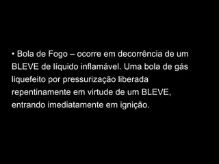 • Bola de Fogo – ocorre em decorrência de um
BLEVE de líquido inflamável. Uma bola de gás
liquefeito por pressurização liberada
repentinamente em virtude de um BLEVE,
entrando imediatamente em ignição.
 