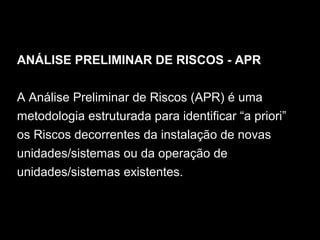 ANÁLISE PRELIMINAR DE RISCOS - APR
A Análise Preliminar de Riscos (APR) é uma
metodologia estruturada para identificar “a priori”
os Riscos decorrentes da instalação de novas
unidades/sistemas ou da operação de
unidades/sistemas existentes.
 
