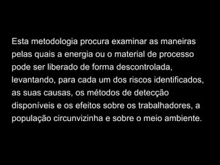 Esta metodologia procura examinar as maneiras
pelas quais a energia ou o material de processo
pode ser liberado de forma descontrolada,
levantando, para cada um dos riscos identificados,
as suas causas, os métodos de detecção
disponíveis e os efeitos sobre os trabalhadores, a
população circunvizinha e sobre o meio ambiente.
 