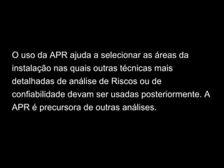 O uso da APR ajuda a selecionar as áreas da
instalação nas quais outras técnicas mais
detalhadas de análise de Riscos ou de
confiabilidade devam ser usadas posteriormente. A
APR é precursora de outras análises.
 