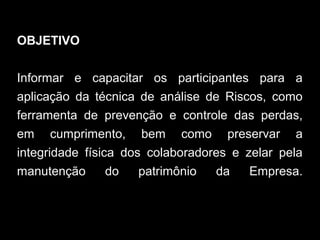 OBJETIVO
Informar e capacitar os participantes para a
aplicação da técnica de análise de Riscos, como
ferramenta de prevenção e controle das perdas,
em cumprimento, bem como preservar a
integridade física dos colaboradores e zelar pela
manutenção do patrimônio da Empresa.
 