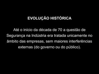 EVOLUÇÃO HISTÓRICA
Até o início da década de 70 a questão de
Segurança na Indústria era tratada unicamente no
âmbito das empresas, sem maiores interferências
externas (do governo ou do público).
 