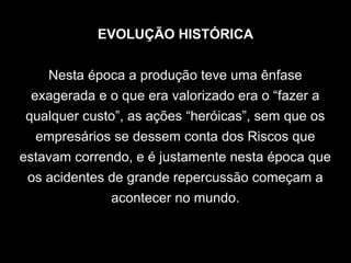 EVOLUÇÃO HISTÓRICA
Nesta época a produção teve uma ênfase
exagerada e o que era valorizado era o “fazer a
qualquer custo”, as ações “heróicas”, sem que os
empresários se dessem conta dos Riscos que
estavam correndo, e é justamente nesta época que
os acidentes de grande repercussão começam a
acontecer no mundo.
 