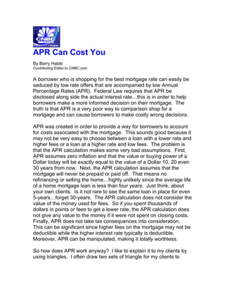 APR Can Cost You
By Barry Habib
Contributing Editor to CNBC.com


A borrower who is shopping for the best mortgage rate can easily be
seduced by low rate offers that are accompanied by low Annual
Percentage Rates (APR). Federal Law requires that APR be
disclosed along side the actual interest rate…this is in order to help
borrowers make a more informed decision on their mortgage. The
truth is that APR is a very poor way to comparison shop for a
mortgage and can cause borrowers to make costly wrong decisions.

APR was created in order to provide a way for borrowers to account
for costs associated with the mortgage. This sounds good because it
may not be very easy to choose between a loan with a lower rate and
higher fees or a loan at a higher rate and low fees. The problem is
that the APR calculation makes some very bad assumptions. First,
APR assumes zero inflation and that the value or buying power of a
Dollar today will be exactly equal to the value of a Dollar 10, 20 even
30 years from now. Next, the APR calculation assumes that the
mortgage will never be prepaid or paid off. That means no
refinancing or selling the home…highly unlikely since the average life
of a home mortgage loan is less than four years. Just think, about
your own clients. Is it not rare to see the same loan in place for even
5-years…forget 30-years. The APR calculation does not consider the
value of the money used for fees. So if you spent thousands of
dollars in points or fees to get a lower rate, the APR calculation does
not give any value to the money if it were not spent on closing costs.
Finally, APR does not take tax consequences into consideration.
This can be significant since higher fees on the mortgage may not be
deductible while the higher interest rate typically is deductible.
Moreover, APR can be manipulated, making it totally worthless.

So how does APR work anyway? I like to explain it to my clients by
using triangles. I often draw two sets of triangle for my clients to
 