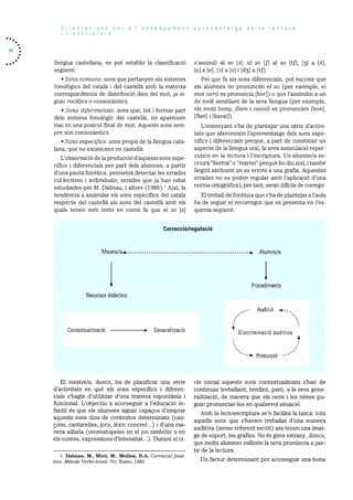 Orientacions per a I’ensenyament-aprenentatge de Ia lectura
I’escriptura
llengua castellana, es pot establir la classificació
seguent:
• Sons comuns: Sons que pertanyen als sistemes
fonolOgics del català i del castellà amb la mateixa
correspondència de distribuciO dins del mot, ja si
gum vocàlics o consonàntics.
• Sons diferencials: sons que, tot i formar part
dels sistema fonolOgic del castellà, no apareixen
mai en una posició final de mot. Aquests sons sem
pre sOn consonàntics.
• Sons especIfics: sons propis de la llengua cata
lana, que no existeixen en castellà.
L’observaciO de la producció d’aquests sons espe
cifics i diferencials per part dels alumnes, a partir
d’una pauta fonètica, permetrà detectar les errades
collectives i individuals; errades que ja han estat
estudiades per M. Dalmau, i altres (1985).’ AixI, la
tendència a assimilar els sons especIfics del català
respecte del castellà als sons del castellà amb els
quals tenen mOs trets en comd fa que el so [z]
El mestre/a, doncs, ha de planificar una sèrie
d’activitats en què els sons especifics i diferen
cials s’hagin d’utilitzar d’una manera espontània i
funcional. L’objectiu a aconseguir a l’educaciO in
fantil és que els alumnes siguin capacos d’emprar
aquests sons dins de contextos determinats (can
cons, cantarelles, jocs, lèxic concret...) i d’una ma
nera aIllada (onomatopeies en el joc simbOlic o en
els contes, expressions d’intensitat...). Durant el ci-
s’assimili al so [s], el so [fj al so [tJ’], [] a [c],
[] a [e], [Dl a [oj i [d31 a [tf].
Pel que fa als sons diferencials, pot succeir que
els alumnes no pronunciin el so (per exemple, el
mot verd es pronuncia [ber]) o que l’assimilin a un
de molt semblant de la seva llengua (per exemple,
els mots bony, 11am i cavall es pronuncien [bon],
[flani i [kavail).
L’ensenyant s’ha de plantejar una sèrie d’activi
tats que afavoreixin l’aprenentatge dels sons espe
cifics i diferencials perquè, a part de constituir un
aspecte de la llengua oral, la seva assimilaciO reper
cuteix en la lectura i l’escriptura. Un alumne/a es
criurà “llermà” o “martei” perquè ho diu aixi, i també
llegira atribuint un so erroni a una grafia. Aquestes
errades no es poden regular amb l’aplicació d’una
nonna ortogràfica i, per tant, seran difIdils de corregir.
El treball de fonètica que s’ha de plantejar a l’aula
ha de seguir el recorregut que es presenta en l’es
quema seguent:
cle inicial aquests Sons contextualitzats s’han de
continuar treballant, tendint, perO, a la seva gene
ralització, de manera que els nens i les neries pu
gun pronunciar-los en qualsevol situaciO.
Arnb la lectoescriptura se’n facilita la tasca: tots
aquells sons que s’havien treballat d’una manera
auditiva (sense referent escrit) ara tenen una imat
ge de suport, les grafies. No és gens estrany, doncs,
que molts alumnes millorin la seva pronüncia a par
tir de la lectura.
Correcció/regulació
Mestre/ae * Alumne/a
I Procediments
Recursos didactics
AudiciO e-....
Contextualització GeneralitzaciO *
Discriminació auditiva
4
-* Producció
1. Dalmau, M.; lWiró, M.; Molina, D.A. Correcció fonê
tica. Mètode Verbo-tonal. Vie: Eumo, 1985. Un factor determinant per aconseguir una bona
 