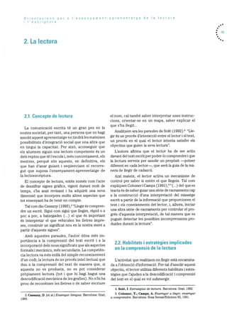 Orientacions per a Iensenyament-aprenentatge de Ia lectura
I’escriptura
2. La lectura
. 13
2.1. Concepte de lectura
La comunicaciO escrita té un gran pes en la
nostra societat; per tant, una persona que no hagi
assolit aquest aprenentatge no tindrà les rnateixes
possibilitats d’integraciO social que una altra que
en tingui la capacitat. Per aixO, aconseguir que
els alumnes siguin uns lectors competents és un
dels reptes que té l’escola i, més concretament, els
mestres, perquè son aquests, en definitiva, els
que han d’anar guiant i seqüenciant el recorre
gut que suposa l’ensenyarnent-aprenentatge de
la lectoescriptura.
El concepte de lectura, entès només corn l’acte
de desxifrar signes grafics, vigent durant rnolt de
temps, s’ha anat revisant I ha adquirit una nova
dimensiO que incorpora rnolts altres aspectes que
tot ensenyant ha de tenir en compte.
Tal corn diu Cassany (1993), “Llegir Os compren
dre un escrit. Sigui corn sigui que ilegirn, rapid o a
poc a poc, a batzegades (...) el que és irnportant
és interpretar el que vehiculen les lletres impre
ses, construir un significat nou en la nostra ment a
partir d’aquests signes”.
Amb aquestes paraules, l’autor dOna rnOs irn
portància a la comprensió del text escrit i a Ia
incorporació dels nous significats que als aspectes
forrnals i mecànics, més secundaris. La competèn
cia lectora va rnés enllà del simple reconeixement
d’un codi; la lectura Os un procés intellectual que
duu a Ia cornprensió del text de rnanera que, si
aquesta no es produeix, no es pot considerar
prbpiarnent lectura (tot i que hi hagi hagut una
descodificació mecànica de les grafies). No n’hi ha
prou de reconèixer les lietres o de saber escriure
el norn, cal tambO saber interpretar unes instruc
dons, orientar-se en un mapa, saber explicar el
que s’ha liegit...
Analitzern ara les paraules de Sole (1992): “Lie
gir es un procOs d’interacciO entre el lector i el text,
un procOs en el qual el lector intenta satisfer els
objectius que guien la seva lectura”.
L’autora afirrna que el lector ha de ser actiu
davant del text escrit per poder-lo comprendre i que
la lectura serveix per assolir un propOsit —potser
diferent en cada lector—, que serà la guia de la ma
nera de liegir de cadascd.
Aixi mateix, el lector activa un mecanisme de
control per saber si entOn el que llegeix. Tal corn
expliquen Colorner i Carnps (1991) ,5(...)
del que es
tracta Os de saber guiar una sOrie de raonaments cap
a la construcciO d’una interpretació del missatge
escrit a partir de la informaciO que proporcionen el
text i els coneixements del lector, i, alhora, iriiciar
una altra sèrie de raonarnents per controlar el pro
grOs d’aquesta interpretació, de tal manera que es
puguin detectar les possibles incornprensions pro
duIdes durant la lectura”.
2.2. Hahilitats I estratègies implicades
enla comprensió de Ia lectura
L’activitat que realitzem en ilegir està encarnina
da a l’obtenciO d’inforrnació. Per tal d’assolir aquest
objectiu, el lector utilitza diferents habilitats i estra
tegies que l’ajuden a la descodificaciO i comprensiO
del text en el qual es vol submergir.
4. Sole, I. Estrategias de lectura. Barcelona: GraO, 1992.
5. Colomer, T.; Camps, A. Ensenyar a Itegi ensenyar
a comprendre. Barcelona: Rosa Sensat/Edicions 62, 1991.
3. Cassany, D. [et al.] Ensenyar Uengua. Barcelona: Graó,
1993.
 