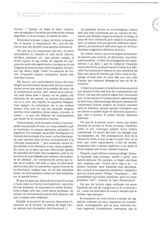 Orientacions per a I’ensenyament
i I’escriptura
tructiu...? TambC, en liegir el diari, compre
nero de seguida si l’escrit és una noticia méso menys
important, si és un anunci, un article de fons...
Els Indexs textuals, o sigui, els tItols, la tipogra
fia, el format, la maquetació, etc., son els ele
ments que ens aporten tota aquesta informació.
Pel que fa a la cornprensió del text, el lector
normalment no desxifra el codi escrit (lietres,
sillabes, paraules, etc. (per petites unitats; el
lector expert hi sap trobar de seguida els con
junts de mots més significatius (excepte en el cas
d’alguna paraula inusual o desconeguda). No sem
pre cal. doncs, ilegir “totes’ les paraules de l’es
crit. D’aquesta manera s’adquireix també més
velocitat lectora.
Els lectors som processadors actius del text:
afegirn ala inforrnació davant dels ulls els coneixe
ments previs que tenim de la realitat del mon i de
Ia cornunicació escrita. Aixi, davant d’un text es
crit amb lletra arab o xinesa, on les grafies sOn
diferents de les nostres, no podern descodificar
res si riO som uris experts en aquestes llengues.
Corn tampoc no entendrem res si ens trobem
davant d’un text en què les paraules estiguin
escrites totes seguides, sense espais, ni punts, ni
comes..., ja que ens fallaran els coneixements
que tenim de la cornunicació escrita.
D’altra banda, el fet de saber trobar a l’enciclo
pèdia una paraula tècnica, un camp semantic que
no dominem, no sernpre garanteix entendre’n el
significat. Per exemple, la paraula “HodOgrafa: en
I’estudi del moviment d’un punt, corba deterrnina
da pels extrems dels vectors corresponents a la
velocitat instantània , pot continuar essent in
desxifrable si no dominem el seu camp semantic.
En canvi, en un altre cas corn “HistrIcids: familia
de mamifers de l’ordre dels rosegadors, amb el cos
recobert de pues afilades que empren corn a mèto
de de defensa”, els coneixements previs que te
nirn de la realitat i del mOn (o sigui, la informació
darrere dels ulls) ens perrneten copsar el sentit de
Ia inforrnació, maigrat que, en els dos exemples
citats, les dues paraules poden ser desconegudes
per al mateix lector.
Es per tot aixO que, abans de la lectura d’un text
a l’aula (tant si el lector és el rnestre/a, corn si ho
sOn els alumnes), és important no entrar directa
ment a liegir, sinó que, entre altres activitats, cal
activar els coneixements previs dels alumnes, tal
corn s’explica més endavant.
Establir el propàsit do lectura determina l’o
rientació de la lectura i la forma de liegir (d’u
na rnanera més recreativa, més funcional...).
aprenentatge de a ectura
La capacitat lectora no és homogènia i Onica,
sinO que està constituida per un conjunt de des
treses que utilitzern segonslasituaciO, eltemps, el
tipus de text i l’objectiu que cadascd es proposa.
Aixi, un mateix text pot generar diferents expec
tatives, pot prornoure diferents tipus de lectura i
plantejar exigencies diferents al lector.
Es evident, doncs, que no es llegirà de la matei
xa manera una novella, un diccionari, una infor
macjo sindical. el fullet de propaganda del super
mercat 0 Ufl diari, i que en cadascun d’aquests
textos els lectors podran buscar-hi objectius dife
rents (no buscaran el mateix en una cartellera del
diari uns pares de familia que volen sortir el diu
menge al mati amb els seus fills que una colla
d’amics que busquen esbargir-se una nit de di
vendres).
L’objectiu proposat en la lectura relaciona tot el
que aporta el text amb tots els coneixements del
lector. Cal que els rnestres siguin ben conscients
que, en una situaciO d’ensenyarnent-aprenentatge
de la lectura, l’aprenentatge dels procediments de
cornprensiO lectora exigeix un treball constant
amb els alurnnes, perquè aquests entenguin que
els textos es poden llegir de diferents maneres i
que, corn a lectors, hi poden buscar objectius
diferents.
Pel que fa al procOs lector, veiem que abans
d’iniciar la lectura el lector formula hipOtesis
sobre el seu contingut partint d’uns indicis
contextuals: el suport del text, les imatges que
l’acompanyen, etc. SOn anticipacions, fruit de la
interacciO entre el que ja sap i el que “veu” en el
text, que creen expectatives a tots els nivells,
preguntes més o menys explIcites a les quals el
lector suposa que el text donarà resposta.
Després, quan el lector cornença allegir, formu
la hipOtesis més precises, també a partir dels
indicis textuals. Per exemple, si llegim una frase
que comença aixi: “Demà me’n vaig a la..” ja
podem formular unes hipOtesis més aproxima
des, perquè hi ha aspectes semantics i sintàctics
que ens donen pistes. “Platja”, “muntanya”..., son
possibilitats que poden aparèixer, perO no seran
possibles “circ”, “cinema” ni “parc d’atraccions”
Cal que els lectors vagin verificant les seves
hipOtesis per tal de comprovar-ne la correcciO o
no, i anar-ne formulant de noves a mesura que la
lectura vagi avancant.
Si ensenyem als nous lectors a predir els sig
nificats activant els seus esquernes de coneixe
ment, aconseguirem que la seva velocitat lec
tora augrnenti (considerant, tanmateix, que la
. 1!
 