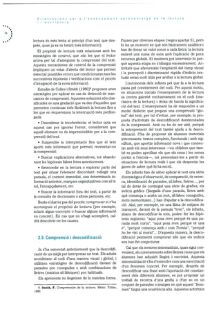 Orientacions per a I’ensenyament-aprenentatge de a lectura
lescriptura
lectura és més lenta al principi d’un text que des
prés, quan ja es va tenint més informaciO).
El propOsit de lectura està relacionat amb les
estrategies de control, que son les que el lector
activa per tal d’assegurar la comprensió del text.
Aquests mecanismes de control de la comprensió
impliquen un estat d’alerta del lector que permet
detectar possibles errors que condicionaran tant les
successives hipOtesis i verificacions corn el procés
d’integracio de la nova informació.
Estudis de Colins i Srnith (1980)6 proposen unes
estratègies per aplicar en cas de detecció de man
cances de cornprensiO. Aquestes solucions sOn clas
sificades en una gradaciO que va des d’aquelles que
permeten continuar més fàcilrnent la lectura fins a
les que en requereixen la interrupció rnés perlion
gada:
• Desestimar la incoherència: el lector opta en
aquest cas per ignorar l’error, considerant que
aquell element no és imprescindible per a la corn
prensió del text.
• Suspendre la interpretació fins que el text
aporti més informaciO que permeti reorientar-ne
la comprensió.
• Buscar explicacions alternatives, tot abando
nant les hipOtesis falses fetes anteriorment.
• Retrocedir en la lectura o explorar parts del
text per situar l’element discordant: rellegir una
paraula, el context immediat, una determinada in
formació anterior, marques organitzatives corn el tI
tol, l’encapçalarnent, etc.
• Buscar la informació fora del text, a partir de
la consulta de diccionaris o altres persones, etc.
Resta el darrer pas del procés: comprovar si s ‘ha
aconseguit el propOsit de lectura (per exemple,
aclarir algun concepte o buscar alguna informaciO
en concret). En cas que no s’hagi acomplert, cal
drà descobrir-ne les causes.
2.3. Comprensió i descodificació
Ja s’ha esmentat anteriorment que la descodifi
cació és un mitjà per interpretar un text. Els adults
accedeixen al codi d’una manera visual i global, i
utilitzen estrategies de descodificació davant de
paraules poc conegudes o arnb combinacions de
lietres (matrius sil.làbiques) poc habituals.
Els aprenents no llegeixen de la mateixa forma.
Passen per diverses etapes (vegeu apartat 5), perO
hi ha un moment en què son bàsicament analItics i
han de donar un valor sonor a cada lletra: la lectura
esdevé una suma de sons amb l’aplicaciO de pocs
recursos globals. El mestre/a pot intervenir-hi per
què aquesta etapa no s’allargui excessivament. Ac
tivitats que afavoreixin l’ampliaciO del camp visual
i la percepciO i discriminaciO ràpida d’indicis tex
tuals seran molt dtils per arribar a la lectura global.
L’autonomia dels infants pel que fa a la lectura
passa pel coneixement del codi. Per aquest motiu,
en situacions inicials l’ensenyament de la lectura
se centra gairebé exclusivament en el codi (me
cànica de la lectura) i deixa de banda la significa
ció del text. L’ensenyament ha de respondre a un
model didactic que proposi una comprensiO “glo
bal” del text, per tal d’evitar, per exemple, la pro
posta d’activitats de descodificació desvinculades
de la comprensiO. AixO no ha de ser aixI, perquè
la interpretació del text també ajuda a la desco
dificació. S’ha de proposar als alumnes materials
interessants: textos complets, funcionals i amb sig
nificat, que aportin informació nova i que connec
tin amb els seus interessos —no oblidem que tam-
be es poden aprofitar els que els nens i les nenes
portin a l’escola—, tot presentant-los a partir de
situacions de lectura reals i que els despertin les
ganes de saber què hi ha escrit.
Els infants han de saber aplicar al text una sèrie
d’estrategies d’observació, de comparaciO, de recer
ca, identificaciO de paraules, sil-labes, lletres..., per
tal de dotar de contingut una sèrie de grafies; els
indicis grafics (llargada d’una paraula, lletra amb
què comença o acaba un mot, sIl.labes conegudes,
mots memoritzats...) han d’ajudar a la descodifica
ci AixI, per exemple, en una llista de mitjans de
transport, davant de la paraula “tren”, els infants,
abans de descodificar-la tota, poden fer les hipO
tesis seguents: “aqul posa tren perquè és una pa
raula molt curta”, “aqul posa tren perquè té una
e”, “perquè comença arnb t corn Tomàs”, “perquè
ho he vist al mural”... D’aquesta manera, la desco
dificaciO permetrà comprovar allO que els indicis
ens han fet conjecturar.
Cal que els mestres sistematitzin, quan sigui con
venient, els coneixements sobre iletres i sons que els
alurnnes han adquirit llegint i escrivint. Aquesta
sistematitzaciO s’ha d’entendre corn una exercitaciO
d’un fenomen concret. Per exernple, després de
descodificar una frase arnb l’aportaciO del coneixe
ment dels diferents alumnes, es pot proposar un
treball de recerca d’una grafia o d’un so en un
conjunt de paraules o imatges en qué aquest “feno
men” tingui una ocurrència alta. Aquestes activitats6. Smith, F. Gomprensión de la lectura. Mèxic: Trillas,
1983.
 