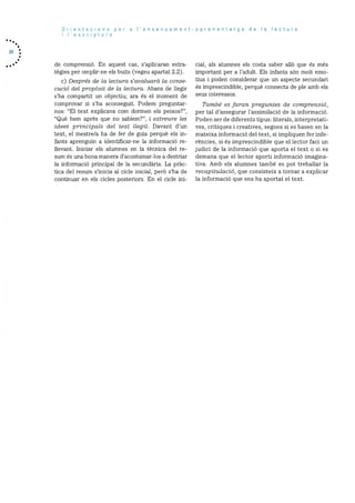 20
Orientacions per a I’ensenyament-aprenentatge de Ia lectura
I’escriptura
de comprensió. En aquest cas, s’aplicaran estra
tegies per omplir-ne els buits (vegeu apartat 2.2).
c) Desrs de Ia lectura s’avai’uarà Ia conse
cucid del propàsit de Ia lectura. Abans de ilegir
s’ha compartit un objectiu; ara és el moment de
comprovar si s’ha aconseguit. Podem preguntar
nos: “El text explicava corn dormen els peixos?”,
“Qué hem aprés que no sablem?”, i extreure les
idees principals del text Ilegit. Davant d’un
text, el mestre/a ha de fer de guia perquè els in
fants aprenguin a identificar-ne la informació re
ilevant. Iniciar els alumnes en Ia tècnica del re
sum és una bona manera d’acostumar-los a destriar
la informació principal de la secundària. La pràc
tica del resum s’inicia al cicle inicial, perà s’ha de
continuar en els cicles posteriors. En el cicle mi-
cial, als alumnes els costa saber allO que és més
important per a l’adult. Els infants son molt emo
tius i poden considerar que un aspecte secundari
és imprescindible, perquè connecta de ple amb els
seus interessos.
Tarnb es faran preguntes de comprensid,
per tal d’assegurar l’assimilaciO de la informació.
Poden ser de diferents tipus: literals, interpretati
yes, critiques i creatives, segons si es basen en la
mateixa informació del text, si impliquen fer infe
réncies, si es imprescindible que el lector faci un
judici de la informació que aporta ci text o Si es
demana que el lector aporti informaciO imagina
tiva. Amb els alumnes també es pot treballar la
recapitulació, que consisteix a tornar a explicar
la inforrnació que ens ha aportat el text.
 