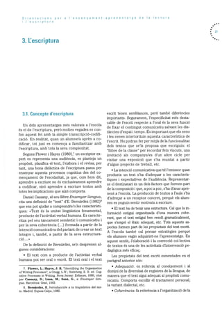 Orientacions per a l’ensenyament-aprenentatge de a lectura
‘escriptura
3. Lescriptura
• 21
3.1. Concepte d’escriptura
Un dels aprenentatges més valorats a l’escola
és el de l’escriptura, perO moltes vegades es con
fon aquest fet amb la simple transcripciO-codifi
cació. En realitat, quan un alumne/a aprèn a co
dificar, tot just es comenca a familiaritzar amb
l’escriptura. amb tota la seva complexitat.
Segons Flower i Hayes (198O), un escriptor ex
pert es representa una audiència, es planteja un
propOsit, planifica el text, l’elabora i el revisa; per
tant, una bona didàctica de l’escriptura passa per
ensenyar aquests processos cognitius des del co
mencament de l’escolaritat, ja que, corn hem dit,
aprendre a escriure no és exclusivament aprendre
a codificar, sib aprendre a escriure textos amb
totes les implicacions que aixO comporta.
Daniel Cassany, al seu ilibre Ensenyar Uengua,
cita una definiciO de “text” d’E. Bernárdez (1982)8
que ens pot ajudar a comprendre’n les caracteristi
ques: <<Text és la unitat linguIstica fonamental,
producte de l’activitat verbal humana. Es caracte
ritza pel seu tancament semantic i comunicatiu i
per la seva coherència (...) formada a partir de la
intenció comunicativa del parlant de crear un text
integre i, també, a partir de la seva estructura
ció....>>
De la definició de Bernárdez. se’n desprenen al
gunes consideracions:
• El text corn a producte de l’activitat verbal
humana pot ser oral o escrit. El text oral i el text
7. Flower, L.; Hayes, J. R. “Identifying the Organization
of Writing Processes”, a Gregg, LV”.; Steinberg, E. R. ed. Cog
nitive Processes in Writing. Nova Jersey: Erlbaurn, 1980, citat
per Cassany, P.; Luna, M.; Sanz, G.. a: Ensenyar lien-
Qua. Barcelona: Grao, 1993.
8. Bernárdez, E. Introduccidn a Ia Iinguistica dci tex
to. Madrid: Espasa Calpe, 1982.
escrit tenen semblances, perb també diferències
importants. Segurarnent, l’especificitat més desta
cable de l’escrit respecte a l’oral és la seva funció
de fixar el contingut cornunicatiu salvant les dis
tàncies d’espai i temps. Es important que els nens
i les nenes interioritzin aquesta caracterIstica de
l’escrit. Ho podran fer per mitjà de Ia funcionalitat
dels textos que se’ls proposa que escriguin: el
“ilibre de Ia classe” per recordar fets viscuts, una
invitació als companys/es d’un altre cicle per
visitar una exposició que s’ha muntat a partir
d’algun projecte de treball, etc.
La intenciO comunicativa que té l’emissor quan
produeix un text s’ha d’adequar a les caracteris
tiques i expectatives de l’audiència. Representar
se el destinatari és un dels factors que formen part
de la composició i que, a poc a poc, s’ha d’anar apre
nent a l’escola. La producció de textos a l’aula s’ha
d’adrecar a un receptor concret, perquè els alum
nes es puguin sentir motivats a escriure.
• El text ha de tenir una estructura. Cal que la in
formaciO estigui organitzada d’una manera cohe
rent, que el text estigui ben resolt gramaticalrnent.
que s’ernpri ci lèxic adequat, etc. Tots aquests as
pectes forrnen part de les propietats del text escrit.
A l’escola també cal pensar estratègies perquè
els alurnnes vagin adquirint-ne l’aprenentatge. En
aquest sentit, l’elaboració i la correcció collectiva
de textos és una de les activitats d’intervenciO pe
dagOgica més eficaç.
Les propietats del text escrit esrnentades en el
paragraf anterior son:
• Adecjuació: es refereix al coneixement i al
domini de Ia diversitat de registres de Ia llengua, de
manera que ci text sigui adequat al propOsit comu
nicatiu. Comporta escollir el tractament personal,
la variant dialectal, etc.
• Coherència: fa referenda a l’organització de la
 