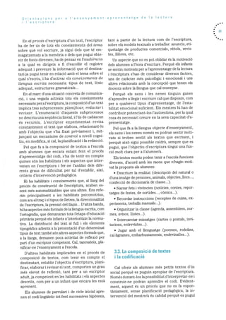 Orientacions per a Iensenyament-aprenentatge de Ia lectura
i I’escriptura
En ci proces d’escriptura d’un text, i’escriptor
ha de icr us de tots els coneixements del tema
sobre què vol escriure, ja sigui dels que té em
magatzemats a Ia memària o dels que pugh obte
fir de fonts diverses; ha de pensar en l’audiència
a la qual es dirigeix a fi d’escollir el registre
aclequat i preveure la inforrnaciO que ci destina
tan ja pugh tenir en relació amb ci terna sobre ci
qual s’escriu, i ha d’activar els coneixements de
lk?ngne escrita necessaris: tipus de text, lèxic
adequat, estructures grarnaticals...
En ci marc d’una situació concreta de cornunica
cio, i una vegada activats tots els coneixements
necessaris per a i’escript.ura. la cornposiciO dun text
implica tres subprocessos: plan2ficar, redactar i
revisar. L’enumeració d’aquests subprocessos
no descniu una seqtiència iineai, i l’ds de cadascun
és recursiu. L’escriptor experirnentat revisa
constantment ci text que eiabora, relacionant-lo
amb l’objectiu que s’ha fixat prèviarnent i, mit
jançant un mecanisme de control a niveH cogni
tiu, en modifica, si cal, ia planificaciO i Ia redacció.
Pci que fa a la cornposició de textos a l’escola
amb aiumnes que encara estant fent ci procés
d’aprenentatge del codi, s’ha de tenir en compte
quines son les habiiitats i els aspectes que inter
venen en l’escriptura i fer-ne l’anãlisi dels dife
rents graus de dificultat per tai d’establir, aixi,
criteris d’intervenció pedagOgica.
Hi ha habilitats i coneixements que, a! llarg del
procés de construcció de l’escriptura, acaben es
sent rnés automatitzables que uns altres. Ens refe
rim principalment a les habilitats psicomotnius,
corn ara ci traç i ci tipus de iletres, ia direccionalitat
de l’escriptura, la prensiO del Uapis... D’aitra banda,
hi ha aspectes més formals de ia llengua escrita, corn
l’ortografia, que demanaran tota l’etapa d’educaciO
prirnària perque eis infants n’interioritzin la norma
tiva. La distribució del text ai fuli i els eiernents
tipogràfics adients a la presentaciO d’un determinat
tipus de text també sOn altres aspectes formals que,
a la ilarga, dernanen poca activitat de refiexiO per
part dun escriptor cornpetent. Cai, tanrnateix, pla
nificar-ne i’ensenyament a l’escola.
D’aitres habilitats implicades en ci procés de
composició de textos, corn tenir en compte ci
destinatari, establir i’obj ectiu d’escriptura, piani
ficar, elaborar i revisar ci text, cornporten un grau
més elevat de reflexiO, tant per a un escriptor
adult, ja competent en les habilitats 1 els aspectes
descrits, corn per a un infant que encara les està
aprenent.
Eis alurnnes de parvulari i de cicle inicial apre
nen ci codi linguistic tot fent successives hipOtesis,
tant a partir de la lectura corn de l’escriptura,
sobre els models textuals a treballar: anuncis, eti
quctatge de productes comerciais, rètois, revis
tes, Ilibres, etc.
Un aspecte que no es pot oblidar és la motivació
dels alurnnes a l’hora d’escniure. Perque els infants
se scntin motivats pen a l’apnenentatge de la lectuna
i i’escriptuna s’han de considerar diversos factors,
uns de caràcter més psicolOgic I emocional i uns
altres reiacionats amb Ia concepció que tenen cis
docents sobre la llengua que cal ensenyar.
Perquè eis nens i ies nenes tinguin ganes
d’aprendre a ilegir i escniure cal que disposin, com
per a qualsevoi tipus d’aprenentatge, de i’esta
bilitat emociorial suficient. Els mestres hi han de
contribuir potenciant-los l’autoestirna, pci’ la qual
cosa és nccessari creure en ia seva capacitat d’a
prenentatge.
Pci que fa a Ia llengua objecte d’ensenyament,
eis nens i les nenes només cs podran sentir moti
vats si troben sdntit ais textos que escriuen, i
perquè aixO sigui possible caidrã, sempre que es
pugui, que l’objectiu d’escriptura tingui una fun
ció molt clara per a i’aiurnne/a.
Els textos escrits poden tenir a l’escola funcions
diverses, d’acord amb les raons que n’hagin rnoti
vat la proposta als alumnes:
• Descriure ia realitat (descripciO dcl natural o
d’unairnatge de persones, anirnals, objectes, Hoes...,
confecció de diccionaris de classc...).
• Narrar fets i vivències (noticies, contes, repor
tatges de festcs, de sortides..., cOmics...).
• Recordar instruccions (receptes de cuina, ex
periments, treballs rnanuals...).
• Organitzar la classe (agenda, assemblees, nor
mes, avisos, ilistes...).
• Intercanviar missatges (cartes o postais, invi
tacions, entrevistes...).
• Jugar amb el llenguatge (poemes, rodolins,
cal-ligrames, ernbarbussarnents, endevinalles...).
3.3. La composició de textos
i Ia codificació
Cal oferir als alurnnes rnés petits textos d’ds
social perquè es puguin apropiar de l’escriptura.
Nornés donant-los la possibilitat d’interpretar-ne 1
construir-ne podran aprendre ci codi. Evident
ment, aquest es un procés que no es fa espon
tãniarnent, sense pianificaciO pedagOgica; la in
tervenclO del rnestre/a és cabdal perquè es pugui
23
 