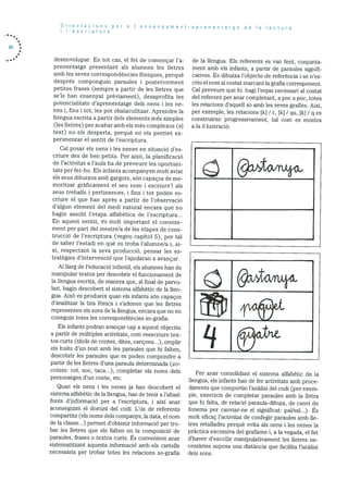 24
Orientacions per a I’ensenyament-aprenentatge de a ectura
i I’escriptura
clesenvolupar. En tot cas, el fet de començar l’a
prenentatge presentant als alumnes les iletres
amb les seves correspondències fOniques, perquè
després componguin paraules i posteriorment
petites frases (sempre a partir de les iletres que
se’is han ensenyat prèviament), desaprofita les
potencialitats d’aprenentatge dels nens i les ne
nes i, fins i tot, les pot obstaculitzar. Aprencire la
llengua escrita a partir dels elements més simples
(les lietres) per acabar amb els més complexos (el
text) no els desperta, perquè no els permet ex
perirnentar el sentit de l’escriptura.
Cal posar els nens lies nenes en situaciO des
criure des de ben petits. Per aixO, la planificació
de I’activitat a l’aula ha de preveure les oportuni
tats per fer-ho. Els infants acornpanyen molt aviat
els seus dibuixos amb gargots, son capaços de me
moritzar gràficament el seu nom 1 escriure’l als
seus treballs i pertinences, i fins i tot poden es
criure el que han après a partir de l’observació
d’algun element del medi natural encara que no
hagin assolit l’etapa alfabètica de l’escriptura...
En aquest sentit, és molt important el coneixe
ment per part del mestre/a de les etapes de cons
trucciO de l’escriptura (vegeu capitol 5), per tal
de saber l’estadi en què es troba l’alumne/a i, ai
xi, respectant la seva producció, pensar les es
tratègies d’intervenciO que l’ajudaran a avançar.
Al llarg de l’eclucació infantil, els alumnes han de
manipular textos per descobrir el funcionament de
la llengua escrita, de manera que, al final de parvu
lan, hagin descobert el sistema alfabètic de la lien
gua. AixO es produeix quan els infants sOn capacos
d’analitzar la tira fOnica i s’adonen que les lletres
representen els sons de Ia llengua, encara que no en
coneguin totes les correspondències so-grafia.
Els infants podran avançar cap a aquest objectiu
a partir de multiples activitats, com reescriure tex
tos curts (titols de contes, dites, cancons...), omplir
els buits d’un text amb les paraules que hi falten,
descobrir les paraules que es poden compondre a
partir de les lletres d’una paraula determinada (xo
colata: col, xoc, taca...), completar els noms dels
personatges d’un conte, etc.
Quan els nens i les nenes ja han descobert el
sistema alfabètic de la llengua, han de tenir a l’abast
fonts d’informació per a l’escriptura, i aixi anar
aconseguint el domini del codi. L’üs de referents
compartits (els noms dels companys, la data, el nom
de la classe...) permet d’obtenir informació per tro
bar les iletres que els falten en la composició de
paraules, frases o textos curts. Es convenient anar
sistematitzant aquesta informaciO amb els cartells
necessaris per trobar totes les relacions so-grafia
cle la llengua. Els referents es van fent, conjunta
ment amb els infants, a partir de paraules signifi
catives. Es dibuixa l’objecte de referència i se n’es
criu el nom al costat marcant la grafia corresponent.
Cal preveure que hi hagi l’espai necessari al costat
del referent per aniar completant, a poc a poc, totes
les relacions d’aquell so amb les seves grafies. Aixi,
per exernple, les relacions [k / c, k] / qu, [ki / q es
construiran progressivament, tal com es mostra
a la iliustraciO:
@,to19&
@JctoAu&
1wW
q5tt
Per anar consohdant el sistema alfabètic de la
llengua, els infants han de fer activitats amb proce
diments que comportin l’anàlisi del codi (per exem
ple, exercicis de completar paraules amb la lietra
que hi falta, de relació paraula-dibuix, de canvi de
fonema per canviar-ne el significat: pallsal...). Es
molt eficac l’activitat de confegir paraules amb lle
tres retallades perquè evita als nens i les nenes la
prãctica excessiva del grafisme i, a la vegada, el fet
dhaver d’escollir manipulativament les iletres ne
cessãries suposa una distància que facilita l’anàlisi
dels sons.
 
