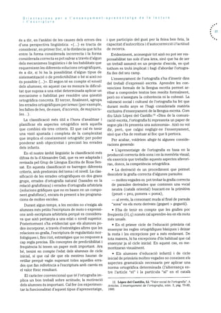 Orientacions per a I’ensenyament-aprenentatge de Ia lectura
I’escriptura
és a dir, en l’anàlisi de les causes clels errors des
d’una ijerspectiva linguIstica: <(...) es tracta de
considerar, en primer hoc, si la distància que hi ha
entre la forma considerada incorrecta i la forma
considerada correcta es pot salvar a través d’algun
dels mecanismes lingtiIstics i de les habilitats que
requereixen les diferents solucions ortogrãfiques,
és a dir, si hi ha la possibilitat d’algun tipus de
sistematització o de predictibilit.at o be si aixà no
és possible (...)>. El segon té en compte el nivell
dels alumnes; en aquest cas es mesura la dificul
tat que suposa a una edat determinada aplicar un
mecanisme o habilitat per resoidre una qUestió
ortogràfica concreta. El tercer. finalment, agrupa
les errades ortogràfiques per ternes (per exemple,
les faltes de bes, de esses, d’accents, de majáscu
tes..).
La classificació més dtil a l’hora d’analitzar i
planificar els aspectes ortogràfics serà aquella
que combini els tres criteris. El que cal és tenir
una visio ajustada i completa de la complexitat
que implica el coneixement ortografic per poder
ponderar amb objectivitat i precisió les errades
dels infants.
En el nostre àmbit linguIstic la classificació més
difosa és la d’Alexandre Gall, que va ser adaptada i
revisada pel Grup de Llengua Escrita de Rosa Sen
sat. En aquesta classificació es barregen diferents
criteris, amb predornini del terna i el nivell. La clas
sificaciO de les errades ortogràfiques en dos grans
grups, errades d’ortografia natural (basades en ha
relaciO grafofOnica) i errades d’ortografia arbitrbria
(solucions grãficjues que no es basen en un compo
nent grafofOnic), encara és present a les programa
dons de moltes escoles.
Durant algun temps, a les escoles no s’exigia als
alumnes més petits l’escriptura de mots o expressi
ons amb escriptura arbitrària perquè es considera
va que aixO pertanyia a una edat o nivell superior.
Posteriorment s’ha evidenciat que els ahumnes p0-
den incorporar, a través d’estrategies altres que les
relacions so-grafia, l’escriptura de regularitats mor
folOgiques i, fins i tot, estratCgies que no responen a
cap regla precisa. Els conceptes de predictibihitat i
frequencia hi tenen un paper molt important. Ara
be, tenint en compte l’edat dels alumnes de cicle
inicial. 51 que cal dir que els mestres hauran de
vethiar perquè vagin superant totes aquelles erra
des que fan referéncia a l’escriptura amb canvis en
el valor fbnic resultant.
El caràcter convencional que té l’ortografia im
phica un bon treball sobre actituds; ha motivaciO
dels alumnes és important. Cal fer-los experirnen
tar ha funcionalitat d’aquest tipus d’aprenentatge,
i que participin del gust per ha feina ben feta, la
capacitat d’autocritica 1 d’autocorrecciO i l’actitud
de recerca.
Evidcntrnent, aconseguir tot aixà no pot ser res
ponsabihitat tan sols d’una area, sinó que ha de ser
un treball assumit en un projecte d’escola, en què
tothom es trobi imphicat i hagi d’abordar l’ortogra
fia des del seu camp.
L’ensenyarnent de l’ortografia s’ha d’inserir dins
del treball d’expressió escrita. Aprendre les con
vencions formahs de ha llengua escrita permet ar
ribar a compondre textos ben resolts formalment,
perO no n’assegura ha coherència ni ha cohesió. La
valoració social i cultural de l’ortografia ha fet que
durant molts anys se l’hagi considerada matèria
exclusiva d’ensenyament de la lhengua escrita. Corn
diu Llufs Lopez del Castillo:’2 <Dins de la comuni
cació escrita, l’ortografia hi representa un paper de
segon pla i hi presenta una autonomia>>. AixO no vol
dir, perb, que calgui neghigir-ne l’ensenyament,
sinó que s’ha de resituar al lloc que hi pertoca.
Per acabar, voldriem afegir-hi algunes conside
racions generals:
• L’aprenentatge de lortografia es basa en la
producció correcta dels sons i en ha memOria visual;
els exercicis que treballin aquests aspectes afavori
ran, doncs, la competència ortogrbfica.
• La derivació és un procediment que permet
descobrir la grafia correcta d’algunes paraules:
moltes vegades es pot trobar la grafia correcta
de paraules derivades que contenen una vocal
neutra (català oriental) buscant-ne Ia primitiva
(peuet <peu, pomera < poma),
— al revés, la consonant muda al final de paraula
“sona” en els mots derivats (gegant > geganti).
• S’ha de tenir en compte que les grafies Poe
frequents (1.1, ç) només cal aprendre-les en els mots
més usuals.
• En el primer cicle de I’educació primària cal
ensenyar les regles ortografiques basiques i deixar
ha resta i les excepcions per a més endavant. De
tota manera, lii ha excepcions d’ds habitual que cal
ensenyar ja al cicle inicial. En aquest cas, es me
moritzaran visualment.
• Els alumnes d’educaciO infantil i de dde
inicial de primària moltes vegades no coneixen els
aspectes grarnaticals necessaris per aplicar una
norma ortografica determinada (l’alternança en
tre l’article “el” i Ia partIcuha “al’ en el català
12. Lopez del Castilio, Li. “Valor social de l’ortografia”. A
Articles. L’ensenyament cle l’ortografza, film. 3. p5g. 73-83,
1995.
. 27
 