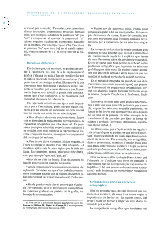 28
Orientacions per a ‘ensenyament-aprenentatge de a lectura
i I’escriptura
oriental, per exernple). Tanmateix, és convenient
d’anar introduint determinats recursos formals
corn, per exernple, substituir Ia particula “a!” per
“un’ i comprovar si apareix la preposiciO “a”.
Altres vegades s’aplicaran estrategies basades
en la fonètica. Per exemple, quan s’ha d’escriure
el pronom “ho” que sona [u] en el català orien
tal, S:eScriu sempre “h + o” Si rio es refereix al rid
mero.
Recursos didàctics’3
Els dubtes que, tot escrivint, es poden presen
tar a l’alurnne/a pel que fa a la representació
grafica d’alguna paraula, s’han de resoidre durant
el mateix procés de composició, sense haver des
perar que el text estigui acabat. El rnestre/a hi pot
intervenir fent reflexionar l’alurnne/a sobre l’as
pecte a resoldre, pot cercar elements que Ii per
metin buscar una soluciO a partir dels coneixe
ments que s’han compartit, o be l’alumne/a pot
consultar elements de referència.
Els referents constitueixen ajuts molt impor
tants per a l’escriptura, perO, perquè siguin efi
cacos per als infants de parvulari i de cicle inicial
han de reunir una série de caracteristiques:
• Han d’estar olaborats conjuntament.. Entre
tots es formularà la regla general corresponent a la
regularitat ortogràfica que s’ha observat. Es pen-
saran exemples aclaridors sobre la seva aplicació I
es decidirà corn se’n concreta la representaciO es
crita. D’aquesta manera, s’assegura la comprensiO
del contingut del referent.
• Han de ser clars i senzills. Moltes vegades, a
l’hora de pensar el disseny d’un rètol ortogràfic, el
mestre/a aplica més la seva lOgica que la dels in
fants. Es convenient, també, relacionar dificultats,
corn per exemple “que, qui I gue, gui”.
• Han de ser d’üs coilectiu. Tots els alumnes hi
han de poder accedir quan ho necessitin.
• Mo és convenient I ‘acumuiació excessiva de
referents. Cal deixar els que s’han treballat recent
ment i eliminar aquells que la rnajoria d’alumnes ja
han interioritzat per evitar una saturaciO d’inforrna
cio.
• Ha do quedar molt clar el criteri que s’utilit
za. Per exernple, si en el referent per exemplificar
les relacions grafia-so es parteix de la grafia, no
barrejar-hi onornatopeies.
• Poden ser de dijèrents estils. Poden estar
penjats a la paret o be ser manipulables. Per exern
pie: diccionaris de classe, fitxes de consulta, mu
rals amb estructures d’ds frequent, paraules de re
feréncia per a cadascuna de les relacions so-gra
fia...
La correcció col.lectiva de textos produits pels
alumnes és una activitat que permet exterioritzar
els coneixernents implIcits i explicits que tenen
els nens I les nenes sobre els problemes ortogrãfics.
El fet de partir d’un text permet Ia reflexió sobre
problemes ortografics que depassen les relacions
grafofOniques dels mots. Es poden tractar questi
ons que afecten la sintaxi o altres aspectes que ne
cessiten el context per trobar la solució correcta.
En el treball d’ortografia cal planificar una sèrie
d’activitats (activitats sistematiques) que perme
tin l’observació de regularitats ortografiques per
què els alumnes puguin forrnular hipOtesis sobre
la norma, després l’explicitin i, finalment, l’apli
quin.
La recerca de mots amb unes grafies determina
des o arnb uns sons concrets permetrà, per exem
ple, copsar les relacions so-grafia pertinents, en
funció de les lletres que acompanyen o de Ia posició
del so dins de la paraula. Un altre exemple és la
transformació de paraules per fixar la forma de
sufixos i prefixos (derivació, diminutius, superla
tius, flexió verbal...).
En dltim terme, per a l’aplicaciO de les regulari
tats ortografiques es poden fer una sèrie d’activi
tats l’objectiu ditim de les quals sigui l’automatit
zació de Ia norma. Per exemple, jocs ortogrãfics,
dictats preventius, exercicis d’omplir buits amb
una grafia deterrninada, escriure o llegir paraules
amb una grafia concreta, classificar paraules, corn
pletar frases utilitzant una certa estructura...
Hi ha encara una altra tipologia d’exercicis en què
l’alumne/a ha d’utilitzar una sèrie de paraules o
expressions que no es regeixen per cap norma or
togràfica (o be una norma amb nombroses excep
dons) amb l’objectiu de memoritzar visualment
aquestes formes.
Orientacions per a La correcció
ortografica
S’ha de procurar que, des del moment que co
mencen a escriure, els nens i les nenes vegin la
importància de fer-ho be. En aquest sentit, cal
crear l’hàbit de tornar a liegir un text abans de
donar-lo per acabat.
13. Una part de la informaciO d’aquest apartat s’ha extret de:
Camps. A.; Milian, M.; Bigas, M.; Camps, M. L’ensenyarnent
de l’ortografia. Barcelona: Barcanova, 1989. La competència ortografica que assoleixen els
 