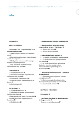 Orientacions per a I’ensenyament-aprenentatge de a lectura
I I’escriptura
Index
Introducció 5
BASES TEORIQUES
1. La llengua oral i l’aprenentatge de la
lectura i l’escriptura 7
1.1. Relació entre la llengua oral i la llengua
escrita 7
1.2. La consciència fonolOgica i l’aprenentatge
de la lectoescriptura 8
1.3. L’adquisicio dels Sons de la llengua per
alumnes no catalanoparlants 9
1.4. Les estructures morfosintactiques
i la comprensiO de Ia lectura 12
2. La lectura 13
2.1. Concepte de lectura 13
2.2. Habilitats i estrategies implicades en la
comprensió de la lectura 13
2.3. Comprensió i descodificaciO 16
2.4. Aspectes formals que intervenen en la
lectura 17
2.5. Model didactic 18
3. L’escriptura 21
3.1. Concepte d’escriptura 21
3.2. Habilitats i estrategies implicades en la
composició de textos 22
3.3. La composició de textos i la codificació 23
3.4. Aspectes formals que intervenen en
l’escriptura 25
3.5. Model didactic 29
4. Liegir i escriure diferents tipus de text 31
5. Evolució de les idees dels infants
respecte de la lectura i l’escriptura 37
5.1. Etapes de la lectura 37
5.2. Etapes de l’escriptura 38
6. La intervenció del mestre/a 41
6.1. El mestre/a, facifitador dels aprenentatges 41
6.2. La interacció a l’aula i els agrupaments
dels alumnes 42
6.3. El treball per projectes i la biblioteca
d’aula, dos exemples que afavoreixen
la funcionalitat en l’aprenentatge de la
lectoescriptura 45
7. Sequenciació dels continguts i avaluació
dels alumnes 49
7.1. SequenciaciO dels continguts: criteris i
exemplificacions 49
7.2. Elements per planificar les activitats
d’ensenyament-aprenentatge de cada nivell 52
7.3. L’avaluació de l’alnmnat 52
RECURSOS DIDACTICS
Presentació 55
1. El treball dels sons: de la llengua oral a
la llengua escrita 57
Recursos per treballar els sons 57
 