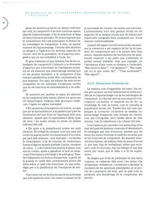 30
Orientacions per a I’ensenyament-aprenentatge de a lectura
I’escriptura
Quan els alumnes ja tenen un domini suficient
del codi, la composicio d’un text continua essent
objecte d’aprenentatge i s’ha de practicar al llarg
cie tota l’educació prirnària. No es pot suposar que
ci coneixement del codi pressuposi ci domini cle
les estratègies de composició. A més. en aquest
moment de l’aprenentatge, l’interès dels alumnes
es clirigeix a l’aplicació de diversos aspectes de
l’escrit: inici de la puntuació, Us d’aspectes orto
gràfics que es van trebailant a l’aula, etc.
El grau d’abstracció que demana l’Us de les es
tratègies de composició i l’atenció a la diversitat
d’aspectes que intervenen en l’escriptura produ
cix en eis alumnes una sobrecàrrega mental que
no els permet transferir a la composició d’una
manera satisfactària molts dels coneixements de
què disposen. Per aixO, els infants fan més errors
ortogràfics en les activitats d’expressió escrita
que en els exercicis de sistematització o de refle
xio.
El mestre/a pot facilitar la tasca als alumnes
en la composició dels textos oferint-los ajuts que
els descarreguin d’alguns dels processos impli
cats. Vegern-ne alguns exemples:
• En situacions d’escriptura collectiva, un ajut
pot ser la taxtualització a la pissarra per part de
l’ensenyant del text fruit de l’aportació dels seus
alumnes. Aquest ajut es especialment eficaç quan
els nens i les nenes encara no tenen un domini
suficient del codi.
• Els ajuts a la planficacid poden ser molt
diversos. El treball de llengua oral ens serà Util
sovint en aquest sentit; ci coneixement d’un conte
per part dels alumnes —per exemple— en facilita
la reescriptura. L’Us de siluetes de l’estructura
formal d’alguns models textuals (cartes, receptes
de cuina...), ode i’estructurainternad’altres, com
ara els contes, ajuda a planificar ci text en situa
cions d’escriptura individual o de petit grup. Tam-
be l’elaboraciO collectiva d’esquemes, a partir de
la posada en comU dels coneixements previs del
tema sobre ci qual s’ha d’escriure, es una estra
tégia per a la planificació de l’escriptura de tex
tos.
• La correcció collectiva es una de les activitats
que més ajuda els nens lies nenes a adonar-se de
la necessitat de revisar els textos que escriuen.
L’arrocloniment d’un text permet incidir en els
aspectes de la flengua escrita que els infants han
d’aprenclre: ort ografia, iexic. puntuació. etc., d’una
manera contextualitzada.
A partir del segon curs del cicle inicial. els alum
nes ja cornencen a ser capaços de fer Us de qua-
dies de cornprovaciO per a ia revisió dels seus
textos. Aquests quadres fan les funcions de qUes
tionari respecte a ies parts que conformen ci
model textual trebaliat. AixI, per exempie, en
i’escriptura d’una carta es demana a i’alumne/a:
“Has escrit Ia data?”, “I la salutació?”, “Has expli
cat tot ci que volies dir?”, “T’has acomiadat?”,
“Has signat?”...
3.5.3. Situacions d’interacció
La manera com s’organitzen els nens i les ne
nes per escriure un text determinat té moita mci
dència en l’aprenentatge i Us de les estrategies de
composició. Ja s’ha vist com en una situacio’ d’es
criptura col.lectiva ci mestre/a ha de fer un
modeiatge de com es revisa, corn es consulta la
pianificaciO inicial, etc. També s’ha vist com mit
jançant la correcció cot lectiva es realitza i’a
prenentatge d’aspectes més formals de l’escrit,
corn ara l’ortografia, perO també altres de més
interns, corn Ia coherència o la cohesió del text.
L’escriptura per parelles i en petit grup d’un
text del qual els alumnes coneixen ci destinatari i
ci contingut que han d’escriure, permet que els
nens i les nenes vivenciIn ci caràcter recursiu que
té tot ci procés de composició. En aquesta situa
ció d’escriptura, eis infants s’han de posar d’acord
(i, per tant, han de verbalitzar) sobre què escri
uen i corn ho escriuen, han de rellegir ci que han
escrit per veure què hi falta o si hi ha repeti
dons...
Hi afegim que el fet de participar en una tasca
comuna, on cadascun dels nens i les nenes s’ha
d’expressar verbaiment, contribueix a facilitar la
resolució de les questions plantejades en ci pro
cés de composiciO del text, amb la qual cosa es
produeix una descarrega de Ia complexitat del
procés.
 