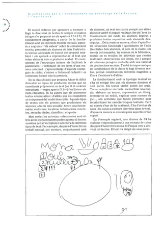 34
Orientacions per a I’ensenyament-aprenentatge de Ia lectura
i I’escriptura
El model didactic per aprendre a escriure 0
liegir Ia diversitat de textos és sempre ci mateix
(ci que s’ha proposat en els apartats 2.5 1 3.5). El
coneixernent progressiu, a partir de la farnilia
rització amb els diferents models textuals, passa
rà a engruixir “els sabers” sobre Ia cornunicació
escrita, permetrà als alumnes de triar l’estructu
ra textual adequada en funció del propOsit esta
blert i els ajudarà a representar-se el text que
volen elaborar corn a producte acabat. El conei
xement de l’estructura interna els facilitarà la
planificació i l’ordenació de les idees d’una ma
nera coherent. L’aprenentatge d’aquests contin
guts és cIclic; s’inicien a l’educació infantil i es
continuen durant tota Ia primària.
En la classificació que proposa Adam és difIcil
d’encabir un tipus de producció escrita que no
constitueix prOpiament un text (no té el caràcter
estructurat —vegeu apartat 3.1—): les ilistes i els
mots-etiquetes. Hi ha autors que els anomenen
textos enumeratius i d’altres que els consideren
un component del model descriptiu. Aquests tipus
de textos sOn els primers que produeixen els
alumnes, son els més senzills i tenen una funcio
nalitat molt clara: localitzar informacions concre
tes, recordar dades, classificar, etiquetar...
Molt sovint les activitats relacionades amb al
tres àrees d’ensenyarnent poden aportar al docent
ocasions per a l’escriptura i la lectura de diferents
tipus de text. Per exemple, després d’haver fet un
treball manual, pot escriure, conjuntament amb
els alumnes, un text instructiu perquè uns altres
alumnes també ci puguin realitzar; des de l’àrea de
Coneixement del mcdi, els alumnes liegiran i
produiran textos expositius amb elements des
criptius... Dc la mateixa manera, s’han d’aprofitar
les situacions funcionals i quotidianes de l’aula
(les ilistes dels alumnes, ci norn de la classe, els
mends del menjador, les normes de la biblioteca.
murals on es recullin les activitats que s’estan
realitzant, observacions del temps, etc.) perquè
els alumnes prenguin contacte amb una varietat
de produccions escrites. També és important que
en l’ambientació de la classe hi hagi diversos tex
tos, perquè constitueixen referents magnIfics a
l’hora d’escriure’n d’aitres.
La familiaritzaciO amb la tipologia textual no
s’ha de relegar fins que els alumnes dominin ci
codi escrit. Els textos també poden ser orals.
Tornar a explicar un conte, memoritzar una poe
sia, elaborar un anunci, representar un dialeg,
inventar-se un rodoli, explicar unes normes de
joc..., sOn activitats que també permeten anar
interioritzant les caracterIstiques textuals. PerO
no només s’han de fer oralment. S’ha d’invitar els
nens i les nenes a escriure diferents tipus de text,
d’aquesta rnanera es veuran quins aspectes n’han
copsat.
En l’exemple seguent, una alumna de P4 ha
elaborat (espontàniament) una recepta de cuina
després d’haver fet la mona de Pasqua corn a acti
vitat col.Iectiva. El text va dirigit als seus pares.
C
 
