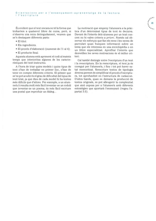Orientacions per a Iensenyament-aprenentatge de Ia lectura
I’escriptura
s evident que el text encara no té la forma que
trobarieni a qualsevol ilibre de cuina, perà, si
s’ohserva una mica detingudament, veurern que
sen destaquen diferents parts:
El tItol.
Els ingredients.
• El procés d’elaboració (numerat de 1’l al 4).
• El producte final.
Aquesta alumna està aprenent el codi al mateix
temps que interioritza algunes de les caracte
ristiques del text instructiu.
A l’hora de triar quins models i quins tipus de
text s’han de treballar en primer lloc, s’han de
tenir en compte diferents criteris. El primer que
se’ns pot acudir es el grau de dificultat del tipus de
text triat, ja que dins de cada model hi ha textos
més dificils que d’altres. Per exemple, a un alum-
ne/a li resulta molt més fàcil inventar-se un rodoll
que inventar-se un poema; és més fàcil escriure
una postal que reproduir un dialeg...
La motivació que empeny l’alumne/a a la pràc
tica d’un determinat tipus de text és decisiva.
Davant de l’interès dels alumnes per un text con
cret no hi valen criteris a priori. Només cal ob
servar els esforços que fan els nens i les nenes de
parvulari quan busquen informació sobre un
tema que els interessa en una enciclopèdia o en
un llibre especialitzat. Aprofitar l’interès que
desvetllen les seves motivacions es el millor en
ten.
Cal també distingir entre l’escriptura d’un text
i la reescriptura. En la reescriptura, el text ja és
conegut per l’alumne/a, i fins i tot pot haver es
tat memonitzat. Reescriure textos de tipologia
diversa permet de simplificar el procés d’escriptu
ra, tot aprofundint en l’estructura de cadascun.
]D’altra banda, quan es demana la producció de
textos originals, es pot alleugerir la complexitat
que aixO suposa per a l’alumne/a amb diferents
estratégies que aportarã l’ensenyant (vegeu l’a
partat 3.5).
35
 