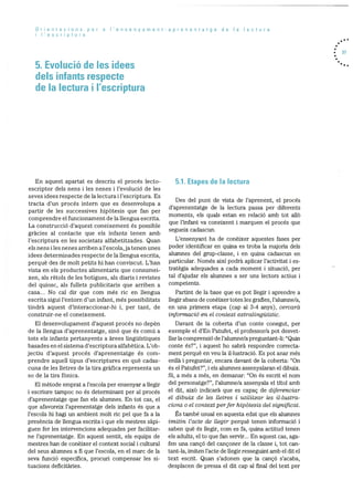 Orientacions per a I’ensenyament-aprenentatge de a lectura
I’escriptura
5. Evolució de les idees
dels infants respecte
de Ia lectura I I’escriptura
37
En aquest apartat es descriu el procés lecto
escriptor dels nens i les nenes i l’evoluciO de les
seves idees respecte de la lectura i l’escriptura. Es
tracta d’un procés intern que es desenvolupa a
partir de les successives hipOtesis que fan per
comprendre el funcionarnent de la llengua escrita.
La construcció d’aquest coneixement és possible
gracies al contacte que els infants tenen amb
l’escriptura en les societats alfabetitzades. Quan
els nens i les nenes arriben a l’escola, ja tenen unes
idees determinades respecte de la llengua escrita,
perquè des de molt petits hi han conviscut. L’han
vista en els productes alimentaris que consumei
xen, als rètols de les botigues, als diaris i revistes
del quiosc, als fullets publicitaris que arriben a
casa... No cal dir que corn més nc en llengua
escrita sigui l’entorn d’un infant, més possibilitats
tindrà aquest d’interaccionar-hi i, per tant, de
construir-ne el coneixernent.
El desenvoluparnent d’aquest procés no depèn
de la llengua d’aprenentatge, sinO que és comd a
tots els infants pertanyents a àrees linguIstiques
basades en el sisterna d’escriptura alfabètica. L’ob
jectiu d’aquest procés d’aprenentatge és corn
prendre aquell tipus d’escriptures en qué cadas
cuna de les iletres de la tira grafica representa un
so de la tira fOnica.
El rnètode emprat a l’escola per ensenyar a llegir
i escriure tampoc no és determinant per al procés
d’aprenentatge que fan els aluranes. En tot cas, el
que afavoreix l’aprenentatge dels infants és que a
l’escola hi hagi un ambient molt nc pel que fa a la
presència de llengua escrita i que els mestres sàpi
guen fer les intervencions adequades per facilitar
ne l’aprenentatge. En aquest sentit, els equips de
mestres han de conèixer el context social i cultural
del seus alurnnes a fi que l’escola, en el marc de la
seva funciO especifica, procuri compensar les si
tuacions deficitàries.
5.1. Etapes de Ia lectura
Des del punt de vista de l’aprenent, el procés
d’aprenentatge de la lectura passa per diferents
moments, els quals estan en relaciO amb tot allô
que l’infant va coneixent i rnarquen el procés que
segueix cadascun.
L’ensenyant ha de conèixer aquestes fases per
poder identificar en quina es troba la majoria dels
alumnes del grup-classe, i en quina cadascun en
particular. Només aixI podrà aplicar l’activitat i es
trategia adequades a cada moment i situació, per
tal d’ajudar els alumnes a ser uns lectors actius i
competents.
Partint de la base que es pot llegir i aprendre a
llegir abans de conèixer totes les grafies, l’alurnne/a,
en una priinera etapa (cap al 3-4 anys), cercarà
informació en el context extralinguIstic.
Davant de la coberta d’un conte conegut, per
exemple el d’En Patufet, el professor/a pot desvet
llar la cornprensió de l’alunme/a preguntant-li: “Quin
conte és?”, i aquest ho sabrà respondre correcta
ment perquè en veu la illustraciO. Es pot anar més
enllà i preguntar, encara davant de la coberta: “On
és el Patufet?”, i els alumnes assenyalaran el dibuix.
Si, a més a més, en demanar: “On és escrit el norn
del personatge?”, l’alumne/a assenyala el tItol amb
el dit, aixà indicarà que es capac de diferenciar
el dibuix de les Uetres I utilitzar les it.lustra
dons o el context perfer hipàtesis del significat.
Es també usual en aquesta edat que els alumnes
imitin l’acte de ilegir perquè tenen informació i
saben què és llegir, corn es fa, quina actitud tenen
els adults, el to que fan servir... En aquest cas, aga
fen una cançO del cançoner de la classe i, tot can
tant-la, imiten l’acte de ilegir resseguint arnb el dit el
text escrit. Quan s’adonen que la cançó s’acaba,
desplacen de pressa el dit cap al final del text per
 