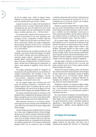 Orientacions per a I’ensenyament-aprenentatge de Ia lectura
I’escriptura
38
tal de fer acabar l’una i l’altre al mateix temps.
Adapten la velocitat del recorregut del dit sobre el
text a la velocitat amb què reciteri o canten.
Aquesta imitació és un signe molt important de
motivaciO envers la lectura. Representa tarnbé la
interiorització per part de l’infant d’un acte social
que eli ha pogut veure fer reiteradament als adults
(pares, mestres, germans, avis...) del seu entorn.
En aquesta fase, també hi ha alumnes que co
mencen a reocupar-se pet que significa una
para’uta ofrase i pregunten a l’adult: “Que diu
aqul?”. També n’hi ha que saben reconèixer mar
ques comercials sempre que vagin acornpanya
des de logotip (Danone, Cola-Cao, etc.). En aquest
darrer cas, ilegir significa reconèixer, encara que
no es descodifica.
Altres situacions que es poden produir son, per
exemple, que davant d’una frase llarga (“La pilota
és de colors”) escrita sota una il.lustració que re
presenta aquest objecte, l’aprenent repeteixi la
paraula “pilota” tantes vegades corn paraules té la
frase. 0 be que, en ilegir la frase “La fruita és bona i
dolça” escrita sota un dibuix que ho representa, es
doni a cada paraula el significat d’una fruita del
dibuix.
Els infants identifiquen tarnbé la “longitud” de
les paraules amb aquells objectes que presenten la
mateixa caracteristica. Per exemple, si han d’a
parellar dues paraules amb dues imatges —Un tren
i una marieta—, atribuiran al primer la paraula
més ilarga, i a l’animaló la més curta.
En una segona etapa (que comença cap a 4-5
anys) els alumnes comencen a reconèixer visu
atment alguna tietra: Ia primera del seu nom, la
P del pàrquing, la B, que ds la de la Berta, en la pa
raula dim rètol conegut, per exemple Biblioteca, etc.
En aquest moment del procés es comencen a fer
hipOtesis sobre el significat de la paraula a partir de la
iletra reconeguda, perO no es fan d’ima manera siste
màtica n.i hi ha comprovació de les hipOtesis fetes.
Més endavant cornencen a reconèixer global
ment algunes cle les paraules mës treballades: els
noms dels nens i les nenes de la classe i algun altre
rétol conegut.
Durant letapa tercera, els infants tenen en comp
te el valor sonor d’algunes iletres a l’hora de liegir.
Encara que el context continua tenint força impor
tància, ci dibuix ja no té el pes que tenia anterior
ment. Aixi, per ilegir, l’infant combina Ia informa
ciO d’algunes Iletres ja conegudes amb paraules
percebudes globalment. Per exemple, davant de la
paraula “pera” (en un context en què es treballa
vocabulari relacionat arnb la fruita), l’alumne/a pot
raonar què hi diu perquè hi reconeix la “p” i la “e”
(comprén que no hi pot. dir “porna”. per exemple,
perquè el mot no té la lietra “o”).
També en aquesta etapa l’infant és capac d’esta
blir una certa correspondència entre allO que està
escrit i allO que eli mateix anticipa, a més de cornell
car a verificar les seves hipbtesis, encara que no
d’una manera sisternàtica (sovint podern observar
que l’infant demana la verificació de l’adult en la
lectura d’una paraula o frase: “AixO diu conill?”).
En la quarta etapa, l’alurnne/a se centra en Ia
descod’?ficacici corn a resultat dc I’adquisició del
domini d’establir correspondències de so i grafi
es; per aquest motiu, llegeix lletra a iletra o per
sillabes. Necessita atribuir un valor sonor a cada
grafia o grups de grafies i la recerca de significat
queda en segon terme. SOn actuacions caracteristi
ques d’aquest moment una lectura lletrejant, la vo
calització mentre es liegeix o la necessitat de tornar
a llegir el text tot seguit per atribuir-li significat.
Aquesta etapa i l’anterior constitueixen dos mo
ments diferents en la vida del nen o la nena, que
poden oscil.lar entre els 5 i 6 anys, segons ci ritme
d’aprenentatge de cadascd.
Al final de l’educació infantil, doncs, els alumnes
han d’haver descobert Ia base fonètica de la llengua
escrita i saben que a cada grafia o grups de grafies
hi correspon un so. Ja coneixen, també, moltes
altres relacions grafia-so i apliquen diferents es
tratégies per atribuir ci valor sonor a les grafies
que encara no tenen interioritzades.
Finalment, s’arriba a la cinquena i dltima etapa:
Ia cornbinació dets mecanismes d’anàiisi i sIn
tesi, i tes habititats d’anticipaciO i de venfica
ció, porten el lector a ta interpretaciO global i
expressiva del text.
En el cicle inicial, els alumnes van interioritzant i
aplicant les normes ortograficofonetiques. Han de
saber llegir d’un cop d’ull conjunts de mots en tex
tos curts (aturant-se només a desxifrar aquells la
significacio i descodificaciO dels quals els siguin
desconegudes o difIcils) i donen significat al que
liegeixen.
5.2. Etapes de I’escriptura
Per descriure el procés d’aprenentatge que fan els
infants respecte al codi escrit, hom pren com a
referéncia els estudis d’E. Ferreiro i A. Teberosky
 