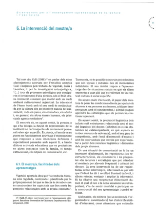Orientacions per a I’ensenyamentaprenentatge de a lectura
I’escriptura
6. La intervenció del mestre/a
• 41
Tal corn diu Coil (1986)17 en parlar dels nous
plantejaments aportats per l’estudiOs america
Cole i inspirats pels treballs de Vigotski, Luria i
Leontiev, i per la investigacio antropolOgica,
“(...) tots els processos psicolOgics que configu
ren el creixement d’una persona son el fruit d’u
na interacciO constant que manté amb un medi
ambient culturairnent organitzat. La interacció
de l’ésser humà amb el seu medi és mediatitza
da per la cultura des del moment mateix del nai
xement, i sOn els pares, els educadors, els adults
i, en general, els altres éssers humans, els prin
cipals agents mediadors”.
El mestre/a és, en aquest sentit, la persona a
qui s’ha delegat la funció de representant de Ia
instituciO on certs aspectes de creixement perso
nal reben ajut especific. Es, doncs, a l’escola on es
posen en funcionament activitats d’ensenyament
que responen a unes intencions definides i
especialment pensades amb aquest fi, a banda
d’altres activitats educatives que es produeixen
en altres contextos corn Ia famIlia, el temps
extraescolar, els mitjans de comunicació, etc.
6.1. El mestre/a, facilitador dels
aprenentatges
Vigotski aportà la idea que “la conducta hurna
na està regulada, controlada i planificada per la
prOpia persona i del que es tracta és de saber corn
es construeixen les capacitats que fern servir les
persones relacionades amb la prOpia conducta”.
Tanmateix, no és possible construir procediments
que sOn socials i culturals des de mecanisrnes
individuals. El seu domini respon a l’aprenen
tatge des de situacions socials en què els altres
ensenyen a usar allO que és rellevant en un con
text cultural i social especIfic.
En aquest marc d’actuaciO, el paper dels mes
tres Os posar les condicions adients per ajudar els
alumnes a ser persones autOnomes, critiques i res
pectuoses amb el coneixement, i perquè puguin
aprendre les estrategies que els permetran con
tinuar aprenent.
En aquest sentit, la producció linguIstica dels
infants està estretament relacionada amb el mo
del linguistic del docent (sobretot en el cas d’a
lumnes no catalanoparlants, en què aquests es
troben mancats de referents), amb el seu grau de
competència, amb l’estil d’interacciO d’aquest i
amb les oportunitats que ofereix per experimen
tar a partir dels recursos linguistics i discursius
dels propis alumnes.
En una situaciO de comunicació on hi ha un
intercanvi d’informació, les repeticions, les re
estructuracions, els comentaris i les regun
tes sOn recursos i estrategies que pot introduir
el mestre/a per afavorir l’expansiO i cohesió del
discurs. La seva intervenciO ha de ser respec
tuosa, sense interrompre, interessant-se per allO
que l’infant ha dit i recollint l’emissiO infantil, i
aihora retocar, enriquir i arnpliar la informació.
Hi ha d’haver una reciprocitat d’intercanvi du
rant el qual el nen o la nena assumeix un rol im
portant, s’ha de sentir convidat a participar en
la construcció del seu aprenentatge i també re
colzat.
Aixi mateix, els mestres (en un sentit més d’or
ganitzadors i canalitzadors) han d’oferir ilexibili
tat d’intercanvi, crear situacions que estimulin
17. Coil, C. Marc curricular per a l’ensenyament obli
gatori. Barcelona: Generalitat de Catalunya. Departament d’En
senyament, 1986.
 
