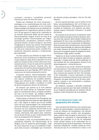 42
Orientacions per a I’ensenyament-aprenentatge de Ia lectura
I escriptura
curiositat i iniciativa, i possibilitar moments
d’interacció entre els nens i les nenes.
Tambë han d’adequar les seves actuacions i
estratègies a les caracteristiques de cada cicle I
grup d’alumnes: la planificació de les activitats
d’aprenentatge s’ha d’ajustar ales peculiaritats de
funcionament de l’organitzacio mental de l’alurn
ne/a. El que aquest és capaç de fer i aprendre en
un moment determinat depèn del seu estadi de
desenvoluparnent (segons el punt de vista de la
psicologia genetica desenvolupada per Piaget:
sensoriomotor, preoperatori, operatori concret,
operatori formal), el qual correspon a una forma
d’organitzacio mental que permet determinades
possibilitats de raonament i aprenentatge i, tam
be, dels seus coneixements previs, resultat d’ex
periències educatives anteriors o d’aprenentat
ges espontanis.
Un altre aspecte que delimita el marge d’inci
dència de l’acció educativa és la diferència entre
el que l’infant es capac de fer i aprendre tot sol (a
partir de l’estadi en què es troba i dels seus conei
xements previs) i el que és capaç de fer i aprendre
amb I’ajut d’altres persones. Aquesta zona, que
queda entre el nivell de desenvolupament efectiu
i el potencial, es el que Vigotski (1977;1979) ano
mena zona de desenvolupament pràxim.
D’aquesta manera, desenvolupament, apre
nentatge i ensenyament estan relacionats: el pri
mer aspecte condiciona els possibles aprenen
tatges que l’alumne/a pot realitzar, alhora que
l’ensenyament pot arribar a modificar el nivell
de desenvolupament efectiu de l’aprenent.
El mestre/a que parteix en la seva pràctica
docent del nivell efectiu de l’alumne/a aconse
guirà un ensenyament eficaç, si l’ajuda a progres
sar cap a un nou estadi, per arnpliar i generar
noves zones de desenvolupament prOxim.
D’altra banda, el mestre/a s’ha d’assegurar que
l’aprenentatge dels seus alumnes sigui significatlu
per a ells, segons la relació que es pot establir
entre els nous aprenentatges i els coneixements
previs de l’alumne/a, ajudant els aprenents a rees
tructurar els seus esquemes d’acord amb el nou
contingut d’aprenentatge. Els aspectes motiva
cionals, relacionats amb aquest punt, represen
ten un factor decisiu, ja que condicionaran forta
ment la predisposició de l’alumnat.
Cal pensar, a més, en Ia funcionalitat dels co
neixements adquirits. En l’aprenentatge de la
llengua (com en qualsevol aprenentatge), s’han
de crear situacions en què es possibiliti la utilit
zació dels recursos i estrategies que s’ensenyen
als alumnes perquè aprenguin a fer-ne l’ds més
aclequ at.
Dc tots aquests principis, que es troben en les
Bases psicopedagàgique.s del currIculum p11-
blicat pel Departament d’Ensenyament de la Ge
neralitat de Catalunya, se’n dedueix una deter
minada manera d’entendre l’educació i el perfil
del docent.
El mestre/a ha de promoure la interacciO entre
tots els membres deigrup (rnestre/a-alurnnes, alum
nes entre ells. alumnes-altres adults) vetllant per la
participaciO de tots i crear una dinàmica que afavo
reixi la construcció del coneixernent en l’alumne/a.
Ha de procurar tenir una inforinaciO correcta sobre
ci procés d’aprenentatge de cadascun dels alumnes
per trobar maneres de fornentar-ne el progrés, as
pecte que aconseguirà posant els alumnes en situa
ció d’escriure, liegir, parlar i escoltar.
També ha de donar model d’actitud I comporta
ment. Ha de saber escoitar els alumnes, aprendre a
preguntar i comptar amb ells: fer-los participar en
una activitat des del començament, durant el seu
desenvoluparnent i al final del procés.
El mestre/a ës qui recull i ordena les aportaci
ons dels alumnes i crea situacions que n’estimulin
la curiositat i iniciativa. confiant en les possibili
tats I avenços que aquests van fent. Per exemple,
el fet d’aprendre a buscar informaciO en fonts
altres que els mateixos mestres fa que canvil el rol
d’aquests, els quals deixen de ser els ünics infor
madors i passen a ser potenciadors i canalitza
dors del treball en curs.
En definitiva, ensenyar a aprendre, juntament
amb tots els aspectes que s’han anat cornentant, ha
de ser l’objectiu principal que tot mestre/a s’ha de
proposar i saber transmetre als seus alunmes.
6.2. La interacció a I’aula I els
agrupaments dels alumnes
Una concepció del mestre/a corn a persona que
facilita els aprenentatges comporta plantej ar-se,
a més de l’objecte de coneixernent lies opcions
metodolàgiques que resultin més apropiades,
quins criteris n’han de guiar la intervenció i corn
possibilitar la cooperació en l’aprenentatge (no
oblidem que aprendre és un fet de naturalesa
social, perquè sempre es fa confrontant els co
neixements propis amb els dels altres). Per aixà és
important reflexionar I establir criteris de cicle i
d’escola pel que fa a la interacció a l’auia i a les
 