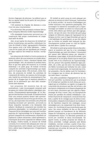 Orientacions per a ‘ensenyament-aprenentatge de Ia lectura
I’escriptura
formes d’agrupar els alumnes. La reflexió que es
faci en aquest sentit ha de partir de tres premis
ses unportants:
• El mestre/a ha d’ajudar els alumnes a cons
Lr’uir els seus cone:e’rnents.
• La dicersitat dels processos evolutius clels in
fants comporta diferents nivells d’aprenentatge.
• Es necessãria l’autonomia personal per a la
construcció dels propis coneixements en coope
raciO amb els altres.
AixI. es pot parlar de situacions de treball col
lectiu, en petit grup, per parelles, individuals (ra
cons de treball a l’aula), agrupaments cl’alumnes
d’un mateix cicle o de cicles diferents..., cadas
cuna de les quals pot ser aprofitacla per avançar
en algun aspecte del treball de lectura i escrip
tura.
Les situacions de trebail. collectiu permeten al
mestre/a oferir als seus alumnes un model deter
minat d’actuació a I’aula i d’actitud davant dels
aprenentatges. Aixi, els alumnes lii podran trans
ferir el que han après del mestre/a en el treball
individual i en petit grup. El treball collectiu
cornprèn les activitats d’aprenentatge que impli
quen tot el grup-classe. S’hi inclouen, entre d’al
tres, els projectes de treball, les activitats de
composició de textos, les sessions de lectura gui-
ada i també les activitats de sistematització d’as
pectes de la llengua que el mestre/a planifica a
partir de la informació que obté dels coneixe
ments dels alumnes.
Les propostes del mestre/a han de ser
motivadores, i aixO s’aconseguira comptant amb
les ganes de créixer dels infants i plantejant situ
acions d’ensenyament-aprenentatge de Ia lien
gua escrita diverses i funcionals. El mestre/a ha de
tenir una actitud positiva davant dels aprenen
tatges: valorarà més els encerts que els errors i, en
tot cas, els respectarà I els entendrà corn a fruit del
tempteig necessari per aprendre, procurarà no
donar respostes tancades a les demandes dels
infants i facilitarà la cooperació per resoidre les
questions plantejades. La verbalització per part
d’aquests de les estrategies que usen per resoidre
aspectes de l’aprenentatge de la llengua escrita
permet compartir els coneixernents, transferir-ne
l’aplicació a altres situacions i dóna informació a
l’ensenyant de la seva capacitat de reflexiO sobre
la llengua. D’altra banda, la situaciO de treball
collectiu és el context més adequat per crear un
clima respectuOs, serè i relaxat, que es pot trans
ferir a altres tipus d’agrupacions i d’organitzacio
del treball.
El treball en petit grup és molt adequat per
afavorir la interacció entre l’alumnat, l’aLltonomia
en la tasca escolar i Ia recerca d’estratbgies per
trobar solucions a les questions plaiitejades. Per
aconseguir la interacciO necessbria per a l’apre
nentatge cal establir un criteri en relació amb els
nivells dels infants que formen part dels agrupa
ments: cal que els nens lies nenes del petit grup
estiguin en diferents etapes de l’apropiació de la
llengua escrita i que hi hagi diversitat pel que fa
a les habilitats de participació, ja que eis infants
que es troben en estadis més avançats de des
envolupament podran posar en crisi les hipOte
sis dels altres i ajudar-los a avançar.
El treball en petit grup tarnbé dOna molta infor
macjO al mestre/a pel que fa a les estratègies
d’aprenentatge que usen els infants. L’ensenyant
pot passar pels diferents grups per observar i
dinamitzar. quan calgui, el procés de treball, o pot
participar en un sol grup durant tota la sessiO per
incidir més en Ia construcciO de l’aprenentatge.
Ara b, perquè tota aquesta dinãmica sigui pos
sible, cal, a més, que els nens I les nenes tinguin
els habits necessaris per treballar tot sols i tenir
la sessió molt organitzada: els materials han des-
tar preparats, s’ha de definir molt be l’activitat i
les consignes que es donen als aiumnes han de
ser molt dares i concises.
Una altra possibilitat d’agrupament és el tre
ball per parelles. La interacció que es produeix
en el treball per parelles és molt eficac per acon
seguir que es verbalitzin, es regulin i es puguin fer
conscients els processos que fan els lectors o els
escriptors competents en el desenvolupament de
la seva tasca, processos que sOn objecte d’apre
nentatge de nens i nenes. Aixi, en l’escriptura de
textos per parelles els infants verbalitzen I con
trolen el procés de composició, i en la lectura d’un
text, a partir de la consigna que els dOna el mes
tre/a poden cornpartir la formulaciO I la verificaciO
de les hipOtesis respecte del contingut, cercai’
estrategies per a la cornprensiO d’un lèxic deter
minat, etc. La interacció que es produeix quan els
nens I les nenes treballen de dos en dos també
permet avançar en l’assoliment de les diferents
etapes de l’escriptura, ja que es manifestaran els
coneixements mutus i la discussió permetra un
acord per resoldre la tasca encomanada. En
aquest sentit. es poden proposar als infants di
verses activitats: confegir paraules amb lletres
retallades, escriure notIcies a partir d’una foto
grafia del diari, fer anuncis, escriure la llista d’un
material que cal portar de casa per fer una acti
vitat deterrninada...
. 43
 