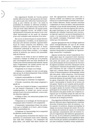 44
Orientacions per a I’ensenyament-aprenentatge de Ia lectura
lescriptura
Una organització flexible de l’escola permet
establir diferents tipus d’agruparnents de l’alum
nat, amb la qual cosa s’afavoreix l’autonomia per
sonal, ja que s’ofereix als nens i les nenes la
possibilitat de treballar en diferents activitats i
materials a l’aula, o amb altres nens i nenes de l’es
cola que tenen edats diferents. En aquest sentit,
es poden organitzar racons de treball a l’aula,
agrupa’inents d’alumnes del mateix cicle I acti
vitats determinades en les quals els alumnes
d’un cicle treballen amb alumnes d’un altre.
Els racons es desenvolupen en espais determi
nats, permanents o movibles, on els alumnes po
den anar a fer diverses activitats. Aquesta distri
bució de l’espai comporta una dinàmica i una
didàctica concretes que afavoreixen el desen
volupament individual de cada nen o nena tot
respectant el propi ritrue evolutiu i, a la vegada,
permet al rnestre/a una atenciO més personalit
zada als alumnes.
L’infant ha de trobar al racó un ambient que
l’estimuli a realitzar el treball que se ii proposa;
aixO s’aconseguira amb una bona distribució de
i’espai i una correcta ordenació del material. Aquest
tipus d’organitzacio del trebail permet que els
infants aprenguin, entre altres coses, a:
• Organitzar-se en l’espai i en el temps.
• Habituar-se a treballar tot sols i en petit grup,
tant pel que fa al desenvolupament d’una activitat
corn a l’ordre en general.
• Adquirir responsabilitat en el treball.
• Desenvolupar Ia creativitat i la iinaginaciO.
• Prendre consciència dels propis progressos i
gaudir-ne.
Pel que fa al treball de llengua, i especialment
en una situaciO d’irnmersió o amb alurnnat no
catalanoparlant, el treball per racons serveix
perquè el nens i les nenes assoleixin, a més a més,
els objectius seguents:
• Utilitzar el lèxic lies estructures prOpies de la
llengua de l’escola.
• Expressar-se en la llengua de l’escola quan es
comuniquen amb el mestre/a I els companys/es.
• Comprendre i interioritzar el lèxic i les estruc
tures que es treballen en el racO i, amb el ternps,
arribar a generalitzar-los.
• Progressar en l’aprenentatge de la composiciO
de diferents models textuals.
Els agrupaments d’alumnes del mateix cicle
perrneten el coneixement mutu entre l’alumnat,
més enllà dels companys i les companyes del
grup-classe, corn també dels altres mestres del
cicle. Els agrupaments intracicle tenen corn a
objectiu establir una dinàmica que possibiliti la
interacció en determinades activitats entre alum
nes d’edats diferents. Sovint aquestes activitats
s’organitzen en forma de tallers, amb periodicitat
setmanal i d’una durada determinada, de manera
que al llarg del curs tots els alumnes del dde ha-
gin pogut participar en tots. Els tallers sOn molt
adequats per treballar l’expressiO oral i escrita i,
en especial, aspectes corn ara la dramatitzaciO de
contes o la representació de textos dramatics i
tots aquells continguts d’expressió verbal i no
verbal que s’hi relacionen.
Aquests agrupaments han de defugir qualsevol
criteri homogeneItzador pel que fa als nivells
d’aprenentatge dels alumnes. L’agrupaciO dels
alumnes només en funciO del seu nivell de conei
xements desaprofita la possibilitat de l’aprenen
tatge constructiu i cooperador.
Algunes escoles han iniciat l’experiència d’es
tablir algun tipus de cooperadió entre alumnes
de diferents cicles, sovint entre els rnés grans i els
més petits del centre, per col.laborar en situa
cions determinades de funcionament de l’escola o
fer algunes activitats concretes. Situacions corn la
“tutoritzaciO” d’alurnnes de parvulari 3-4 anys per
part d’alumnes de sise i cinquè de primària de
segur que, a banda d’altres valors educatius, afa
voreix el desenvolupament del ilenguatge verbal
dels més petits. Altres situacions, corn la lectura
d’un conte pels alumnes de segon curs de cicle
inicial als alumnes de parvulari 5 anys, motivaran
les ganes d’aprendre dels més petits i donaran
sentit I funcionalitat al domini de la lectura als
més grans. També es pot comptar amb la possibi
litat que els alumnes del cicle superior de prima-
na puguin ajudar els mestres d’educaciO infantil
participant en ci treball de racons. La intervenciO
dels alurnnes rnés grans tindrà corn a objectiu as
segurar que en l’activitat prOpia de cada racó els
nens i les nenes de parvulari produeixin les es
tructures de la llengua previstes.
Una organitzacio flexible de l’alurnnat dirigida a
afavorir diferents tipus d’agrupaments i impulsar
diversitat d’interaccions entre els alumnes, i en
tre aquests i ci mestre/a, demana racionalitzar al
maxim els recursos humans del centre. Si el cen
tre disposa de mestre/a de suport, és convenient
que participi conjuntament amb els mestres tu
tors en l’organitzaciO dels diferents agrupaments.
En tot cas, la seva dedicaciO professional és més
rendible contextualitzada en una organitzacio dma
mica d’escola que ajudant puntualment els alum
nes amb rendiment academic menys satisfactori.
 
