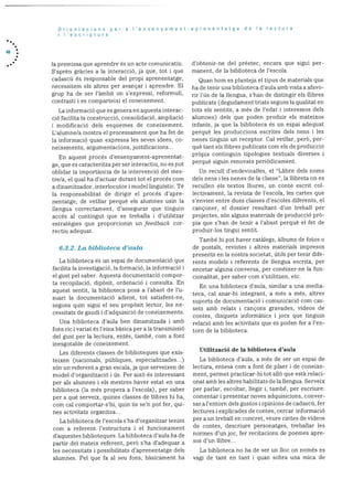 46
Orientacions per a Iensenyament-aprenentatge de Ia lectura
I I’escriptura
hi prernissa que aprendre és un acte cornunicatiu.
S’aprèn gràcies a la interacciO, ja que, tot i que
cadascü és responsable del propi aprenentatge,
necessitern els altres per avançar i aprendre. El
grup ha de ser l’àmbit on s’expressi, reformuli,
contrasti i es comparteixi el coneixernent.
La informació que es genera en aquesta interac
ciO facilita la construcció, consolidació, arnpliacid
i modificació dels esquernes de coneixement.
L’alurnne/a mostra el processanient que ha fet de
la inforrnació quan expressa les seves idees, co
neixements, argurnentacions, justificacions...
En aquest procés d’ensenyarnent-aprenentat
ge, que es caracteritza per ser interactiu, no es pot
oblidar la irnportància de la intervenciO del mes
t.re/a. ci qual ha d’actuar durant tot ci procés corn
a dinamitzador, interlocutor i model linguistic. Té
la responsabilitat de dirigir el procés d’apre
nentatge, de vetliar perquè els alumnes usin la
llengua correctament, d’assegurar que tinguin
accés al contingut que es treballa i cl’utilitzar
estrategies que proporcionin un feedback cor
rectiu adequat..
6.3.2. La biblioteca d’aula
La biblioteca es un espai de documentació que
facilita Ia investigacio, la formació, la informació I
el gust pel saber. Aquesta documentació compor
ta recopilaciO. dipOsit, ordenació i consulta. En
aquest sentit, la biblioteca posa a l’abast de l’u
suari la docurnentació adient, tot satisfent-ne,
segons quin sigui ci seu propOsit lector, les ne
cessitats de gaudi i d’adquisició de coneixements.
Una biblioteca d’aula ben dinamitzada i amb
fons nc i variat ds l’eina bàsica per ala transrnissiO
del gust per Ia lectura, entès, també, corn a font
inesgotable de coneixement.
Les diferents classes de biblioteques que exis
teixen (nacionals, publiques, especialitzades...)
son un referent a gran escala, ja que serveixen de
model d’organitzaciO i us. Per aixb és interessant
per als alumnes i els mestres haver estat en una
biblioteca (la més propera a l’escola), per saber
per a què serveix, quines classes de ilibres hi ha,
corn cal comportar-s’hi, quin us se’n pot fer, qui
nes activitats organitza...
La biblioteca de l’escola s’ha d’organitzar tenint
corn a referent l’estructura I el funcionarnent
d’aquestes biblioteques. La biblioteca d’aula ha de
partir del mateix referent, perO s’ha d’adequar a
les necessitats i possibilitats d’aprenentatge dels
alurnnes. Pci que fa al seu fons, bàsicament ha
cl’obtenir-ne del préstec, encara que sigui per
manent, de la biblioteca de l’escola.
Quaii hoin es plante.ja el tipus de materials que
ha de tenir una biblioteca d’aula amb vista a afavo
rir l’ds de la llengua, s’han de distingir els ilibres
publicats (degudarnent triats segons Ia qualitat en
tots els sentits, a rues dc l’edat i interessos dels
alumnes) dels que poden produir els rnateixos
infants, ja que la biblioteca és un espai adequat
perquè les produccions escrites dels nens i les
nenes tinguin un receptor. Cal vetllar, perO, per
què tant els llibres publicats corn els de producció
prOpia continguin tipologies textuals diverses i
perquè siguin renovats periàdicament.
Un recull d’endevinalles, el “Llibre dels noms
dels nens i les nenes de la classe”, la ilibreta on es
recuilen els textos lliures, un conte escrit col
lectivarnent, la revista de l’escola, les cartes que
s’envien entre dues classes d’escoles diferents, el
cançoner, el dossier resultant d’un treball per
projectes, son alguns materials de producció prO
pia que s’han de tenir a l’abast perquè ci fet de
produir-los tingui sentit.
També hi pot haver catàlegs, albums de fotos o
de postals, revistes i altres materials irnpresos
presents en la nostra societat, dtils per tenir dife
rents models i referents de llengua escrita, per
encetar alguna conversa, per conèixer-ne Ia fun
cionalitat, per saber corn s’utilitzen, etc.
En una biblioteca d’aula, sirnilar a una media
teca. cal anar-hi integrant. a més a rues, altres
suports de docurnentació i cornunicació corn cas
sets amb relats I cancons gravades, videos de
contes, disquets inforrnàtics i jocs que tinguin
relació amb les activitats que es poden fer a l’en
torn de la biblioteca.
Utiitzaeió de la biblioteca d’aula
La bibhoteca d’aula. a més de ser un espai de
lectura, entesa corn a font de plaer i de coneixe
ment, perrnet practicar-hi tot allO que estã relaci
onat arnb les altres habilitats de la llengua. Serveix
per parlar, escoltar, ilegir i, també, per escriure:
comentar i presentar noves adquisicions, conver
sar a l’entorn dels gustos I opinions de cadascd, fer
lectures i explicades de contes, cercar informació
per a un treball en concret, veure cintes de videos
de contes, descriure personatges, trebailar les
normes d’un joc, fer recitacions de poernes apre
sos d’un llibre...
La biblioteca no ha de ser un hoc on nornés es
vagi de tant en tant i quan sobra una mica de
 