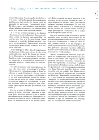 Orientacions per a ‘ensenyament
I’esc riptura
temps. Cal clestinar-hi un temps fix dins de l’hora
ri de classe i cal, també, que els alumnes sàpiguen
què hi poden fer i corn fer-ho. L’espai ha de ser
agradable per als lectors, i l’ambientació, adient.
Els ilibres i altres materials han d’estar ben clas
sificats, a l’abast dels alumnes, i se n’han de poder
servir de la manera més autànoma possible.
Si es vol que la biblioteca sigui un hoc dinàmic
i funcional, el rnestre/a haurà de dissenyar acti
vitats perquè els alumnes n’aprenguin l’ds i els
motivin amb vista a Ia lectoescriptura (sense
menystenir el simple fet de llegir, escoltar i pas
sar-hi una bona estona). Les activitats es poden
pensar per fer abans, durant o després de la ses
siO de biblioteca.
Abans de ilegir un Ilibre, el mestre/a pot ajudar
els alumnes a fer hipOtesis pel que fa a les seves
caracteristiques a partir del format, les fotogra
fies o illustracions, la quantitat de Iletres, etc.
També es poden crear expectatives en els alum
nes rnitjancant la presentació de nous llibres o
materials adquirits, comentant-ne les imatges,
e tcètera.
Una altra manera de crear expectatives en els
nens i les nenes sobre el contingut d’un ilibre,
video o casset de contes és presentar-lo dins d’un
sobre on hi haurã el titol escrit i fer una conver
sa per preveure de què tractarà. A la biblioteca
es pot tenir una cartellera d’anuncis on, de tant
en tant, es pot penjar un enigma o pistes sobre
el conte que s’explicarà prOxirnarnent (un poe
ma, una frase, un dibuix o fotografia d’un perso
natge, algun objecte real dels que sortiran en el
conte...).
Durant Ia sessió de bibhioteca, a banda de les
estones de lectura individual i silenciosa, el mes
tre/a hegira sovint als alumnes (tant si aquests
saben hiegir corn si encara no en saben) per tal de
donar-los un model de lectura en veu alta (ento
nació, to, moduhacions de la veu, pauses i silen
aprenentatge de Ia lectura
cis). El lector tarnbé pot ser un alumne/a: es pot
preparar una lectura que després farà per a la
resta del grup o en una altra classe (per exemple,
cacla nen o nena de primer liegeix per a un com
pany/a de P5). Si a l’escola es fa revista escolar,
es pot convidar els alumnes d’altres cursos que
hagin participat en l’elaboració a fer Ia lectura
cle la seva producció en directe.
lJna altra possibilitat per als cursos en què els
nens i les nenes encara no descodifiquen pot ser
muntar una petita biblioteca sonora on, escoltant
Ia gravacio corresponent al conte que s’està mi
rant, hauran d’ajustar el pas de les pàgines del
llibre al que van sentint. Un senyal sonor (campa
neta, percussió...) rnarcarà el punt on caldrà girar
full; aixO permetrã visualitzar els dibuixos I el text
a mesura que s’estã escoltant.
Després d’una sessiO de bibhioteca, es pot pre
parar una representaciO amb els mateixos nens i
nenes o amb titelles, amb l’objectiu de repetir i
practicar estructures del conte, resurnir-ne les
parts més importants o rnemoritzar vocabulari,
potenciar la creativitat expressiva... Amb els alum
nes que s’inicien en la lectura es poden organitzar
jocs d’apai’ellaments: aparellar titols de contes
coneguts amb les portades dels ilibres corres
ponents, aparellar els titols amb els personatges
que hi surten... Quan ja s’ha interioritzat un con
te, es pot ordenar en seqüències per refer-ne
l’argurnent. Les seqUències poden ser fetes només
amb el text escrit o s’hi pot aparellar la illustració
que els pertoca. També és interessant organitzar
sessions de conversa al voltant dels hhibres: argu
mentar quins agraden més, quins no agraden...
En suma, l’objectiu final és que els alumnes de
totes les edats sapiguen utilitzar d’una manera
responsable aquest espai de documentaciO que és
una bibhioteca sempre que ehs faci falta i ho trobin
necessari, ja sigui per passar una bona estona ja
sigui per buscar-hi una informació concreta.
. 4
 