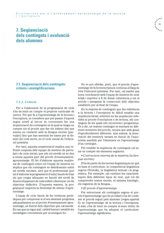 Orientacons per a I’ensenyament-aprenentatge de Ia lectura
i I’escriptura
7. Seqüenciació
dels continguts i avaluació
dels alumnes
. 49
7.1. Seqüenciació dels continguts:
criteris i exemplificacions
7.1.1. Criteris
Per a l’elaboració de Ia programaciO de cicle
s’ha de tenir en compte el projecte curricular de
centre. Pel que fa a l’aprenentatge de la lectura i
l’escriptura, es considera que per passar d’aquest
segon nivell al tercer és convenient fer una
seqQenciació de continguts en la qual es tingui en
compte tot el procés que fan els infants des que
entren en contacte amb la llengua escrita (par
vulari) fins que han assentat les bases per al do-
mini del codi escrit, en el cicle inicial de l’educa
ciO primària.
Per tant, aquesta seqUenciació implica una re
flexiO conjunta dels equips de mestres de parvu
Ian i de cicle inicial, que son els nivells on es duu
a terme aquesta part del procés d’ensenyament
aprenentatge. El fet d’elaborar aquesta seqUèn
cia de continguts entre tot l’equip de mestres no
implica que els continguts es distribueixin entre
els nivells escolars, sinó que el professional (per
tal d’elaborar Ia programaciO d’aula) haurà de triar
els que cregui adequats en funció del nivell de
desenvolupament de cada infant i dissenyar-ne els
objectius didactics. D’aquesta manera, la pro
gramaciO respecta Ia diversitat de ritmes d’apre
nentatge.
L’equip de cicle haurà de fer revisions periO
diques per comprovar si el seu alumnat progressa
adequadament en el procés d’ensenyament-apre
nentatge, en funció dels objectius que cal assolir.
En cas que no sigui aixi, caldrà buscar i establir les
estratègies convenients per aconseguir-ho.
No es pot oblidar, perO, que el procés d’apre
nentatge de la lectoescriptura continua al llarg de
tota l’educació primària. Per tant, cal també una
bona coordinació amb l’equip de mestres de cicle
mitjà i superior a fi de donar coherència a tot el
procés i assegurar la consecució dels objectius
establerts per al final de l’etapa.
En la majoria de continguts que fan referència
a la lectura i l’escriptura és dificil establir una
sequència lineal, sobretot en les seqUències refe
rides al procés d’escriptura o de lectura, els con
tinguts de les quals son recurrents i progressius.
Es a dir, un mateix contingut es tractarä en dife
rents moments del procés, encara que amb graus
d’aprofundiment diferents. Aixi mateix, la inter
venció del mestre/a variarà en funció de l’auto
nomia assolida per l’alumne/a en l’aprenentatge
d’un contingut.
Per establir la seqUència de continguts cal te
nir en compte els elements seguents:
L’estructura interna de Ia matèria (Ia lIen
gua escritaj
S’ha de partir de les teories linguIstiques en què
es basa el curriculum: la competència lingüistica
segons Chomsky, la linguIstica textual i la prag
màtica. Per exemple. cal conèixer les caracteris
tiques dels diferents tipus de text, què vol dir
comprendre textos escrits, el sistema fonolOgic,
els registres de la llengua...
• El procés d’aprenentatge.
Per estructurar els continguts segons el pro
cés d’aprenentatge que fa un infant s’ha de conèi
xer el procés seguit pels alumnes (vegeu apartat
6) en l’aprenentatge de la lectura i l’escriptura.
A més, s’ha de tenir en compte el marc teOric de
l’aprenentatge que ha adoptat el curriculum:
l’aprenentatge significatiu.
 