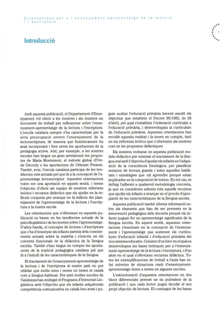 Orientacions per a I’ensenyament-aprenentatge de a lectura
I’escriptura
Introducció
Amb aquesta publicacid, el Departament d’Ense
nyament vol oferir a les mestres i als mestres Un
document de treball per refiexionar sobre l’ense
nyament-aprenentatge de la lectura i l’escriptura.
L’escola catalana sempre s’ha caracteritzat per la
seva preocupació envers l’ensenyament de la
lectoescriptura, de manera que histOricament ha
anat incorporant i fent seves les aportacions de la
pedagogia activa. AixI, per exemple, a les nostres
escoles han tingut un gran arrelament les propos
tes de Maria Montessori, el mètode global d’Ovi
de Decroly o les aportacions de Célestin Freinet.
També, avui, l’escola catalana participa de les ten
dències més actuals pel que fa a la concepciO de l’a
prenentatge lectoescriptor. Aquestes orientacions
volen ser una aportaciO en aquest sentit, i tenen
l’objectiu d’oferir als equips de mestres referents
teOrics i recursos didactics que els ajudin en la re
flexiO conjunta per avançar en la millora del plan
tejament de l’aprenentatge de la lectura i l’escrip
tura a Ia nostra escola.
Les orientacions que s’ofereixen en aquesta pu
blicaciO es basen en les tendencies actuals de la
psicolinguistica ide les teories sobre l’aprenentatge.
D’altra banda, el concepte de lectura i d’escriptura
que s’ha d’ensenyar als infants parteix dels coneixe
ments actuals sobre la matèria i s’inscriu en els
corrents funcionals de la didàctica de la llengua
escrita. També s’han tingut en compte les aporta
cions de la tradicid pedagOgica catalana pel que
fa a l’estudi de les caracterIstiques de la llengua.
El tractament de l’ensenyament-aprenentatge de
la lectura i de l’escriptura al nostre pals no pot
oblidar que molts nens i nenes no tenen el català
com a llengua habitual. Per aixO moltes escoles de
Catalunya han endegat el Programa d’IrnmersiO Lin
gUistica amb l’objectiu que els infants adquireixin
competència comunicativa en català ben aviat i pu
gum acabar l’educació primària havent assolit els
objectius que estableix el Decret 95/1992, de 28
d’abril, pel qual s’estableix l’ordenació curricular a
l’educació primària, i desenvolupats al curriculum
de l’educaciO primària. Aquestes orientacions han
recollit aquesta realitat i la tenen en compte, tant
en els referents teàrics que s’ofereixen als mestres
corn en les propostes didàctiques.
Els mestres trobaran en aquesta publicació mo
dels didactics per orientar el tractament de la ilen
gua oral amb l’obj ectiu d’ajudar els infants en l’adqui
siciO de Ia consciència fonolOgica, per planificar
sessions de lectura guiada i totes aquelles habili
tats i estrategies que cal aprendre perquè estan
implicades en la composició de textos. En tot cas, es
defuig l’adhesió a qualsevol metodologia concreta,
ja que es consideren adients tots aquells recursos
que ajudin els infants a avançar en el procds d’apro
piaciO de les caracteristiques de la llengua escrita.
Aquesta publicació també ofereix informaciO so
bre els elements que han de ser presents en la
intervenció pedagOgica dels docents perquè els in
fants puguin fer un aprenentatge significatiu de la
llengua escrita. En aquest sentit, aquestes orien
tacions s’inscriuen en la concepciO de l’ensenya
ment i l’aprenentatge que sostenen els curricu
lums d’educació infantil i d’educació primària del
nou sistema educatiu. Consten d’un bloc en el qual es
desenvolupen les bases teOriques per a l’ensenya
ment-aprenentatge de Ia lectura i l’escriptura, i d’un
altre en el qual s’ofereixen recursos didactics. To
tes les exemplificacions de treball a l’aula han es
tat extretes de situacions reals d’ensenyament
aprenentatge dutes a terme en algunes escoles.
L’estructuració d’aquestes orientacions en dos
blocs diferenciats permet un us polivalent de la
publicaciO i que cada lector pugui decidir el seu
propi objectiu de lectura. El contingut de les bases
 