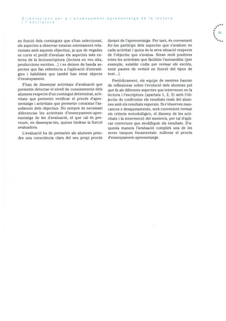 Orientacions per a I’ensenyament-aprenentatge de Ia lectura
i I’escriptura
en funciO dels continguts que s’han seleccionat;
els aspectes a observar estaran estretament rela
cionats amb aquests objectius, ja que de vegades
es corre el perill d’avaluar els aspectes més ex
terns de Ia lectoescriptura (lectura en veu alta,
produccions escrites...) i es deixen de banda as
pectes que fan referència a l’aplicaciO d’estratè
gies i habilitats que també han estat objecte
d’ensenyament.
S’han de dissenyar activitats d’avaluaciO que
permetin detectar el nivell de coneixements dels
alumnes respecte d’un contingut determinat, acti
vitats que permetin verificar el procés d’apre
nentatge i activitats que permetin constatar l’as
soliment dels objectius. No sempre es necessari
diferenciar les activitats d’ensenyament-apre
nentatge de les d’avaluaciO; el que cal és pre
veure, en dissenyar-les, quines tindran la funciO
avaluadora.
L’avaluació ha de permetre als alumnes pren
dre una consciència clara del seu propi procés
davant de l’aprenentatge. Per tant, és convenient
fer-los particips dels aspectes que s’avaluen en
cada activitat i quina és la seva situació respecte
de l’objectiu que s’avalua. Seran molt positives
totes les activitats que facilitin l’autoanàlisi (per
exemple, establir codis per revisar els escrits,
tenir pautes de revisió en funció del tipus de
text.).
PeriOdicament, els equips de mestres hauran
de reflexionar sobre l’evoluciO dels alumnes pel
que fa als diferents aspectes que intervenen en la
lectura i l’escriptura (apartats 1, 2, 3) amb l’ob
jectiu de confrontar els resultats reals del alum
nes amb els resultats esperats. Si s’observen man
cances o desajustaments, serà convenient revisar
els criteris metodolOgics, el disseny de les acti
vitats i la intervenciO del mestre/a, per tal d’apli
car correctors que modifiquin els resultats. D’a
questa manera l’avaluaciO complirà una de les
seves tasques fonamentals: millorar el procés
d’ensenyament-aprenentatge.
. 53
 