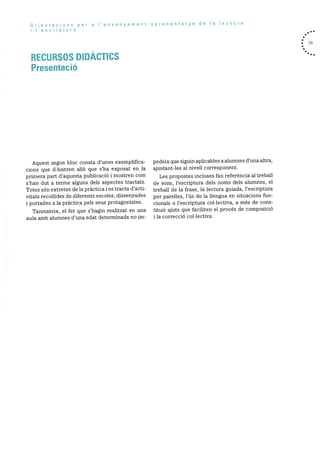 Orientacions per a Iensenyamentaprenentatge de Ia lectura
i ‘escriptura
RECURSOS DIDACTICS
Presentació
. 55
Aquest segon bloc consta d’unes exemplifica
cions que illustren allO que s’ha exposat en la
primera part d’aquesta publicació i mostren corn
s’han dut a terme alguns dels aspectes tractats.
Totes sOn extretes de la pràctica i es tracta d’acti
vitats recollides de diferents escoles, dissenyades
i portades a la prãctica pels seus protagonistes.
Tanmateix, el fet que s’hagin realitzat en una
aula amb alumnes d’una edat determinada no im
pedeix que siguin aplicables a alumnes d’una altra,
ajustant-les al nivell corresponent.
Les propostes incloses fan referència al treball
de sons, l’escriptura dels noms dels alumnes, el
treball de la frase, la lectura guiada, l’escriptura
per parelles, l’ds de la llengua en situacions fun
cionals o l’escriptura collectiva, a més de cons
tituir ajuts que faciliten el procés de composició
i la correcció collectiva.
 