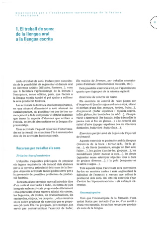 Orientacions per a I’ensenyament-aprenentatge de Ia lectura
i I’escriptura
1. El trebaN de sons:
de Ia Ilengua oral
a Ia llengua escrita
. 57
Amb el treball de sons, l’infant pren conscièn
cia de Ia possibilitat de segmentar el discurs oral
en diferents unitats (sil-labes, fonemes...), cosa
que li facilitarà l’aprenentatge de la lectura i
l’escriptura, sense oblidar, perO, que l’accés a
Ia llengua escrita també el pot ajudar a millorar
la seva producciO fonètica.
Les activitats de fonètica sOn molt importants i,
en una situaciO d’immersiO o amb alumnat no
catalanoparlant, cal planificar-les des de hon co
mençament a fi de compensar el deficit linguistic
que tenen la majoria d’alumnes que arriben a
l’escola, pel fet de desconèixer-ne la llengtia d’a
prenentatge.
Unes activitats d’aquest tipus han d’estar basa
des en la creació de situacions d’ds i emmarcades
dins de les activitats funcionals orals.
Recursos per treballar els Sons
Pràxies bucofonatôries
L’objectiu d’aquestes prãctiques és preparar
els Organs respiratoris i de fonaciO dels alumnes
per a la correcta articulaciO dels sons de la llen
gua. Aquestes activitats també poden servir per a
la prevenció de possibles problemes de produc
ciO fonètica.
Es tracta d’uns exercicis que cal introduir dins
d’un context motivador i lddic, en forma de jocs
integrats en les activitats programades diàriament
I mai practicats d’una manera aillada: els contes,
les ilegendes, els titelles, les dramatitzacions, les
cantarelles, elsjocs, les cançons..., sOn contextos
on es poden practicar els exercicis que es propo
sen (el conteEls tres porquets, per exemple, pot
servir per contextualitzar l’exercici de bufar;
El.s musics de Bremen. per treballar onomato
peies d’animals i d’instruments musicals, etc.).
Dels possibles exercicis a fer, se n’apunten uns
quants que s’agrupen de la manera seguent:
Exercicis de control de l’aire.
Els exercicis de control de l’aire poden ser
d’inspiraciO (xuclar aigua amb una canya, olorar
el perfum d’una for, menjars, herbes, fruita...),
d’expiració (bufar espelmes I espanta-sogres,
inflar globus, fer bombolles de sabó...), d’inspi
raciO i expiració (fer badalls, infar i desinflar la
panxa com si fos un globus...) I de control del
cabal d’aire (apagar espelmes des de diferents
distàncies, bufar fort i bufar fluix...).
Exercicis perfer amb els Organs de l’aparell
de fonacio.
Aquests exercicis es poden fer amb la llengua
(treure-la de la boca I tornar-la-hi, fer-la gi
rar...), els Ilavis (somriure, amagar un llavi amb
l’altre...), les galtes (xuclar-les, glopejar...), les
mandIbules (obrir i tancar la boca...), les dents
(aguantar sense estrènyer objectes tous o durs
de gruixos diversos...), i la gola (empassar-se
Ia saliva o aigua...).
Tots aquests tipus d’activitats serà convenient
fer-los en sessions curtes i anar augmentant la
dificultat de l’exercici a mesura que millori la
producció dels sons. En tots els exercicis s’han
d’evitar les hipercontraccions I els esforços ex
ce ssius.
Onomatopeies
Corn que l’onomatopeia és la forrnaciO d’una
unitat léxica per imitació d’un so, d’un soroll o
d’una veu naturals. és un bon recurs per produir
els sons de la llengua.
 