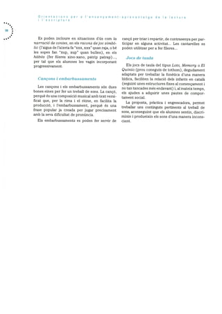 58
Orientacions per a I’ensenyament-aprenentatge do Ia lectura
I l’escriptura
Es poden incloure en situacions d’ds corn Ia
narracid de contes, en els racons dejoc simbO
tic (l’aigua de l’aixeta fa “xxx, xxx” quan raja, o be
les sopes fan “xup, xup” quan bullen), en els
habits (fer fileres xino-xano, patrip patrap)...,
per tal que els alurnnes les vagin incorporant
progressivarnent.
Cancons i embarln;ssmnents
Les cançons i els embarbussaments son dues
bones eines per fer un treball de sons. La cancó,
perquè és una cornposicib musical amb text versi
ficat que, per la rima i el ritrne, en facilita la
producciO, i l’embarbussament, perquè és una
frase popular ja creada per jugar precisarnent
arnb la seva dificultat de prondncia.
cancó per triar i repartir, de contrasenya per par
ticipar en alguna activitat... Les cantarelles es
poden utilitzar per a fer fileres...
Jocs de taula
Els jocs de taula del tipus Loto, Memory o El
Quinto (prou coneguts de tothorn), degudament
adaptats per treballar la fonètica d’una rnanera
iddica, faciliten la relaciO dels infants en català
(seguint unes estructures fixes al cornençament i
no tan tancades més endavant) i, al mateix temps,
els ajuden a adquirir unes pautes de compor
tament social.
La proposta, pràctica i engrescadora, perrnet
treballar uns continguts pertinents al treball de
sons, aconseguint que els alumnes sentin, discri
rninin i produeixin els sons d’una manera incons
Els ernbarbussarnents es poden fer servir de cient.
 
