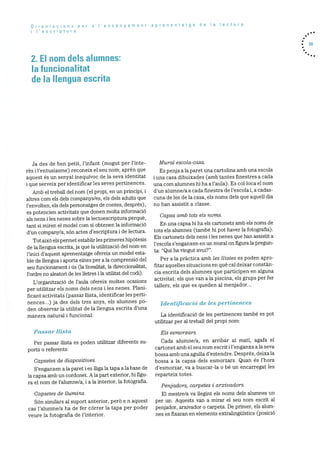 Orientacions per a Iensenyament-aprenentatge de Ia lectura
i I’escriptura
2. El nom dels alumnes:
Ia funcionalitat
de Ia llengua escrita
. 59
Ja des de ben petit, l’infant (mogut per l’inte
rès i l’entusiasme) reconeix el seu norn; aprèn que
aquest és un senyal inequivoc de la seva identitat
i que serveix per identificar les seves pertinences.
Amb el treball del nom (el propi, en un principi, i
altres corn els dels companys/es, els dels adults que
l’envolten, els dels personatges de contes, després),
es potencien activitats que donen molta informació
als nens i les nenes sobre Ia lectoescriptura perquè,
tant si miren el model com si obtenen Ia informaciO
d’un company/a, son actes d’escriptura i de lectura.
Tot aixO els permet establir les primeres hipOtesis
de la llengua escrita, ja que la utilitzaciO del nom en
l’inici d’aquest aprenentatge ofereix un model esta
ble de llengua i aporta eines per a la comprensiO del
seu funcionament i us la ilnealitat, la direccionalitat,
l’ordre no aleatori de les iletres i la utilitat del codi).
L’organitzacio de l’aula ofereix moltes ocasions
per utilitzar els noms dels nens i les nenes. Plani
ficant activitats (passar Ilista, identificar les perti
nences...) ja des dels tres anys, els alumnes p0-
den observar Ia utilitat de la llengua escrita d’una
manera natural i funcional:
Passar Ilista
Per passar llista es poden utilitzar diferents su
ports o referents:
Capsetes de diapositives.
S’enganxen a la paret 1 es iliga Ia tapa a Ia base de
la capsa amb un cordonet. Ala part exterior, hi figu
ra el norn de l’alurnne/a, i a la interior, Ia fotografia.
Capsetes de liurnins.
Son similars al suport anterior, perO e n aquest
cas l’alumne/a ha de fer córrer la tapa per poder
veure la fotografia de l’interior.
Mural escola-casa.
Es penja ala paret una cartolina amb una escola
i una casa dibuixades (amb tantes finestres a cada
una corn alumnes hi ha a l’aula). Es colloca el nom
d’un alumne/a a cada finestra de l’escola i, a cadas
cuna de les de la casa, els norns dels que aquell dia
no han assistit a classe.
Capsa amb tots els noms.
En una capsa hi ha els cartonets amb els noms de
tots els alumnes (tarnbO hi pot haver la fotografia).
Els cartonets dels nens i les nenes que han assistit a
l’escola s’enganxen en un mural on figura la pregun
ta: “Qui ha vingut avui?”.
Per a la pràctica amb les Ilistes es poden apro
fitar aquelles situacions en què cal deixar constàn
cia escrita dels alurnnes que participen en alguna
activitat: els que van a la piscina, els grups per fer
tallers, els que es queden al menjador...
Identificació de les pertinences
La identificaciO de les pertinences tarnbë es pot
utilitzar per al treball del propi norn:
Els esrnorzars.
Cada alurnne/a, en arribar al mati, agafa el
cartonet arnb el seu norn escrit i l’enganxa ala seva
bossa amb una agulla d’estendre. DesprOs, deixa Ia
bossa a la capsa dels esmorzars. Quan és l’hora
d’esrnorzar, va a buscar-la o be un encarregat les
reparteix totes.
Penjadors, carpetes i arxivado is.
El rnestre/a va ilegint els norns dels alurnnes un
per un. Aquests van a rnirar el seu norn escrit al
penjador, arxivador o carpeta. De primer, els alum
nes es fixaran en elements extralinguistics (posiciO
 