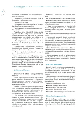 62
Orientacions per a I’ensenyament-aprenentatge de Ia lectura
i lescriptura
els alumnes avancin en el seu procés d’aprenen
tatge, .ja que poden:
• Establir els primers parallelismes entre la
llengua oral i la llengua escrita.
• Mernoritzar paraules.
• Inferir algunes correspondéncies de so i gra
fia, identificar unitats de significat.
• Aconseguir una lectura fluida i amb una tone
tica correcta.
Per portar a terme el treball de llengua escrita
a partir de la frase cal potenciar situacions ben
diverses de cornunicacid, per tal que les frases que
en surtin siguin molt variades tant pel que fa al
contingut corn a l’estructura. Per exernple:
• Erases a partir de vivéncies collectives: Som
Ia classe dets Esquirols. Hem anat a bnscar
castanyes...
• Erases a partir d’esdevenirnents individuals:
Ha nascut el germanet de Ia Carla. Vaig anar at
casament de Ia meva tieta...
• Erases a partir d’una noticia: Hi ha hagut
inundacions at Maresme...
A partir de les frases proposades pels alurnnes,
se’n tria una i s’escriu a la pissarra entre el mes
tre/a i els alumnes. La riquesa de les aportacions
dels alumnes dependrC del coneixernent que tin-
gum de la llengua escrita. El rnestre/a les acollirà
i intervindré suggerint les paraules, part de les
paraules o lletres desconegudes.
Activitats col.lectives
Memoritzacid de lafrase I identificació de les
parautes.
La frase es pot llegir unes quantes vegades, tots
alliora, per taules, individualment... Cal assenya
lar la paraula que es llegeix per tal que hi hagi sin
cronitzaciö entre el ritme de la lectura i la seva
representaciO escrita.
També es poden buscar paraules repetides dins
de la mateixa frase, paraules conegudes perqué
s’han llegit en altres textos, o seleccionar les pa
raules més curtes (articles, preposicions...) i en
cerclar-les per tal de rnernoritzar-les.
Altres activitats poden consistir a identificar les
paraules de la frase (assenyalar una paraula i de
manar qué diu, buscar una paraula determinada,
esborrar paraules i demanar quines han desapare
gut...) o les grafies (fer encerclar una grafia deter
minada, esborrar alguna lletra i endevinar quina
s’ha esborrat...).
Orctenació I substitució dels elements de Ia
frase.
Per ordenar els elements de la frase es poden:
• Presentar les paraules desordenades i dema
nar als alumnes que les reordenin amb l’ajut de
referent visual o sense.
• Repartir entre els alumnes les paraules de la
frase i confegir-la de nou fent ds d’indicadors
textuals (comença igual que..., té quatre lletres,
etcetera.).
Per substituir un o diversos elements de la frase
es pot:
• Presentar la frase amb el nucli del subjecte
(substantlu) substituIt per un dibuix, i a conti
nuació repartir entre els alumnes diverses carto
lines amb una paraula escrita. L’alumne/a que té
la paraula que correspon al dibuix, el substitueix
i llegeix la frase completa.
• Repartir als alumnes cartonets amb dibuixos
i demanar als qui tinguin el dibuix que correspon
a alguna de les paraules de la frase que el substi
tueixin.
• Substituir alguna paraula de la frase per una
altra de diferent, de manera que la frase resultant
conservi la concordança sintCctica i la coherén
cia en el significat.
Exercicis individuals
Després d’haver fet unes quantes activitats col
lectives, els exercicis individuals permeten als
alumnes aplicar diversos procediments i, a l’en
senyant, observar el nivell de cada alumne/a. Per
exemple:
• Reconstruir la frase: es dOna a cada alumne/a
una tira de paper amb les paraules de la frase
desordenades perqué les retallin i les enganxin
ordenadament.
• Dibuixar paraules de la frase.
• Ordenar una frase i reescriure-la.
• Completar una frase amb buits.
• Substituir elements de la frase.
• Reproduir la frase amb algun element dibuixat.
El racó de llengua escrita
El racd de llengua escrita es pot anar enriquint
amb diversos materials confegits a partir del contin
gut de les frases que s’han anat treballant. Aquests
materials permeten el treball en petit grup o mdlvi-
dual.
 