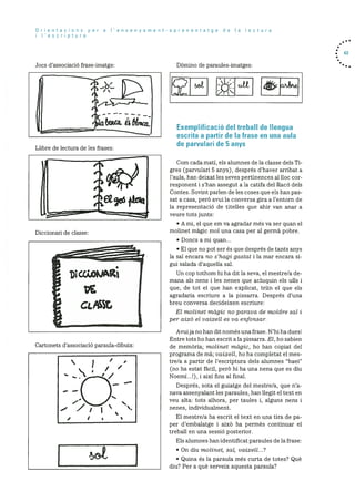 Orientacions per a I’ensenyament
i I’escriptura
Jocs d’associaciO frase-imatge:
Diccionari de classe:
Cartonets d’associació paraula-dibuix:
[set
aprenentatge de Ia lectura
DOmino de paraules-irnatges:
Exemplificació del treball de Ilengua
escrita a partir de Ia trase en una aula
de parvulari de 5 anys
Corn cada mati, els alumnes de la classe dels Ti
gres (parvulari 5 anys), després d’haver arribat a
l’aula, han deixat les seves pertinences al hoc cor
responent i s’han assegut a la catifa del RacO dels
Contes. Sovint parlen de les coses que els han pas
sat a casa, perO avui la conversa gira a l’entorn de
la representació de titelles que ahir van anar a
veure tots junts:
• A mi, el que em va agradar més va ser quan el
molinet magic mol una casa per al germà pobre.
• Doncs a mi quan...
• El que no pot ser és que després de tants anys
la sal encara no s’hagi gastat i la mar encara si
gui salada d’aquella sal.
Un cop tothom hi ha dit la seva, el rnestre/a de
mana als nens i les nenes que acluquin els ulls i
que, de tot el que han explicat, trim el que els
agradaria escriure a la pissarra. Després d’una
breu conversa decideixen escriure:
El molinet magic no parava de moidre sat i
per aixO el vaixell es va enfonsar.
Avuija no han dit nornés una frase. N’hi ha dues!
Entre tots ho han escrit ala pissarra. El, ho sabien
de mernOria; molinet magic, ho han copiat del
prograrna de ma; vaixell, ho ha completat el mes
tre/a a partir de l’escriptura dels alumnes “baei”
(no ha estat fàcil, perO hi ha una nena que es diu
NoemI...!), i aixi fins al final.
Després, sota el guiatge del rnestre/a, que na
nava assenyalant les paraules, han liegit el text en
veu alta: tots alhora, per taules i, alguns nens i
nenes, individualment.
El rnestre/a ha escrit el text en una tira de pa
per d’ernbalatge i aixO ha perrnès continuar el
treball en una sessiO posterior.
Els alumnes han identificat paraules de la frase:
• On diu molinet, sat, vaixelt...?
• Quina és la paraula mOs curta de totes? Qué
diu? Per a què serveix aquesta paraula?
. 63
Llibre de lectura de les frases:
I
1 1
 