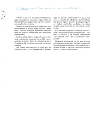 64
Orientacions per a ‘ensenyament-aprenentatge de Ia lectura
I I’escriptura
• On diu el, de, per...? L’ensenyant fa èmfasi en
la prondncia perquè els alumnes copsin clarament
la neutralitzaciO i puguin liegir aquestes paraules
amb una fonètica correcta.
Després, el mestre/a ha donat als alumnes unes
cartolines amb el molinet magic dibuixat, i també
la sal i el vaixell del capita! Alguns han corregut a
tapar les paraules escrites amb les illustracions
corresponents.
Entre tots han ordenat les paraules que el mes
tre/a havia escrit, cadascuna en un full, compo
nent aixi la primera frase. El text escrit al paper
d’embalatge ha servit per comprovar-ne la rees
criptura.
Per acabar, han assenyalat el digraf ix a les
paraules vaixell i aixO després que el mestre/a
llegIs les paraules emfasitzant el so [j’], ja que
és un so especific del català respecte del castellà.
Han pensat algunes paraules que tinguin aquest
so i les han escrites fent una ilista: peix, reixa,
vaixell..., que els servirà de referent per a un al
tre dia.
Uns alumnes proposen d’escriure vaixell i
peix a les ilibretes-diccionari de la classe. La lii
breta d’animals i la de vehicles s’enriqueixen
amb paraules noves i les illustracions corres
ponents.
Finalment, el mestre/a els diu que farà uns
cartonets amb les paraules molinet , vaixell i sal,
i uns altres amb els dibuixos corresponents per al
racó de lectura. El material d’associació paraula
dibuix ha crescut una mica més!
 