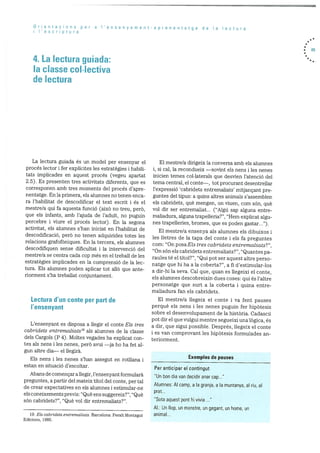 o rienta dons
i I’escrptura
per a Vensenyament-aprenentatge de a ectura
4. La lectura guiada:
Ia classe co[Iectiva
de lectura
. 65
La lectura guiada és un model per ensenyar el
procés lector i fer expilcites les estratègies i habib
tats implicades en aquest procés (vegeu apartat
2.5). Es presenten tres activitats diferents, que es
corresponen amb tres moments del procés d’apre
nentatge. En la primera, els alumnes no tenen enca
ra l’habilitat de descodificar el text escrit i és el
mestre/a qui fa aquesta funció (aixO no treu, perO,
que els infants, amb l’ajuda de l’adult, no puguin
percebre i viure el procés lector). En la segona
activitat, els alumnes s’han iniciat en l’habilitat de
descodificaciO, perO no tenen adquirides totes les
relacions grafofOniques. En la tercera, els alumnes
descodifiquen sense dificultat i la intervenciO del
mestre/a se centra cada cop més en el treball de les
estratègies implicades en Ia comprensió de la lec
tura. Els alumnes poden aplicar tot allO que ante
riorment s’ha treballat conjuntament.
Lectura d’un conte per part de
I’ensenyant
L’ensenyant es disposa a liegir el conte Els tres
cabridets entrernaliats’9 als alumnes de la classe
dels Cargols (P 4). Moltes vegades ha explicat con
tes als nens lies nenes, perb avui —ja ho ha fet al
gun altre dia— el hegira.
Els nens i les nenes s’han assegut en rotilana i
estan en situació d’escoltar.
Abans de començar a ilegir, l’ensenyant formularà
preguntes, a partir del mateix tItol del conte, per tal
de crear expectatives en els alunines i estimular-ne
els coneixements previs: “Que ens suggereix?”, “Que
sOn cabridets?”, “Que vol dir entremaliats?”.
El mestre/a dirigeix ia conversa amb els alurnnes
i, si cal, ha recondueix —sovint els nens i ies nenes
inicien temes coi.laterals que desvien l’atenció del
tema central, ei conte—, tot procurant desentrellar
i’expressió ‘cabridets entremaliats’ mitjançant pre
guntes del tipus: a quins altres animals s’assemblen
els cabridets, què mengen, on viuen, com sOn, què
vol dir ser entremaliat... (“Algu sap alguna entre
maliadura, alguna trapehleria?”, “Hem explicat algu
nes trapelleries, bromes, que es poden gastar ).
El mestre/a ensenya als alumnes els dibuixos i
les iletres de la tapa del conte i els fa preguntes
com: “On posaEls tres cabridets entrernaliats?”,
“On sOn els cabridets entremaliats?”, “Quantes pa
raules té el tItol?”, “Qui pot ser aquest altre perso
natge que hi ha a la coberta?”, a fi d’estimular-los
a dir-hi la seva. Cal que, quan es ilegeixi el conte,
els alumnes descobreixin dues coses: qui és l’altre
personatge que surt a la coberta i quina entre
maliadura fan els cabridets.
El mestre/a ilegeix el conte i va fent pauses
perquè els nens i les nenes puguin fer hipOtesis
sobre el desenvolupament de la histOria. CadascO
pot dir el que vulgui mentre segueixi una lOgica, és
a dir, que sigui possible. Després, llegeix el conte
I es van comprovant les hipOtesis formulades an
teriorment.
Exemples de pauses
Per anticipar el contingut
“Un bon dia van decidir anar cap...”
Alumnes: Al camp, a Ia granja, a a muntanya, al riu, aI
prat...
“Sota aquest pont hi vivia
Al.: Un hop, un monstre, un gegant, un home, un
animal...19. Els cabridets entremaliats. Barcelona: Peralt Montagut
Edicions, 1985.
 