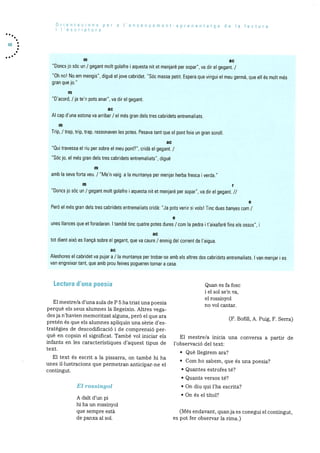 Orientacions per a I’ensenyament-aprenentatge de Ia lectura
I’escriptura
68
m ac
“Doncs jo sOc un / gegant molt golafre i aquesta nit et menjare per sopar”, va dir el gegant. /
“Oh no! No em mengis”, digue el jove cabridet. “SOc massa petit. Espera que vingui el meu germa, que eli Os molt mOs
gran que jo”
m
“D’acord, / ja te’n pots anar”, va dir el gegant.
ac
Al cap d’una estona va arribar / el més gran dels tres cabridets entremaliats.
m
Trip, / trap, trip, trap, ressonaven es potes. Pesava tant que el pont feia un gran soroll.
ac
“Qui travessa ei riu per sobre el meu pont?”, cridà ei gegant. /
“SOc jo, el mOs gran dels tres cabridets entremaliats”, digue
m
amb Ia seva forta veu. / “Me’n vaig a a muntanya per menjar herba fresca i verda.”
m r
“Doncs 10 sOc un / gegant molt golafre i aquesta nit et menjare per sopar”, va dir el gegant. II
e
PerO el més gran dels tres cabridets entremaliats cridà: “Ja pots venir si vols! Tinc dues banyes com /
e
ones lances que et foradaran. I també tinc quatre poteS dures / com Ia pedra i t’aixafaré fins els ossos”, i
ac
tot dient aixO es Ilança sobre el gegant, que va caure / enmig del corrent de I’aigua.
ac
Aleshores el cabridet va pujar a / a muntanya per trobar-se amb els altres dos cabridets entremaliats. I van menjar i es
van engreixar tant, que amb prou feines pogueren tornar a casa.
Lectura d’una poesia Quan es fa fosc
i el sol se’n va,
el rossinyol
El mestre/a d’una aula de P 5 ha triat una poesia no vol cantar.
perquè els seus alumnes Ia Ilegeixin. Altres vega-
des ja n’havien rnemoritzat alguna, perO el que ara (F. Bofill. A. Puig. F. Serra)
pretén és que els alumnes apliquin una sèrie d’es
tratègies de descodificaciO i de cornprensiO per
què en copsin el significat. També vol iniciar els El rnestre/a inicia una conversa a partir de
infants en les caracteristiques d’aquest tipus de l’observació del text:
text.
• Que liegirem ara?
El text és escrit a la pissarra, on també hi ha
• Corn ho sabem que és una poesia?unes illustracions que permetran anticipar-ne el
contingut. • Quantes estrofes té?
Quants versos té?
El rossinyol • On diu qui l’ha escrita?
• On és el tItol?A dalt dun p1
hi ha un rossinyol
que sempre està (Més endavant, quanja es conegui el contingut,
de panxa al sol. es pot fer observar la rirna.)
 